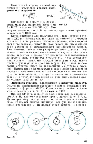 Квадратный корень из этой ве­
личины называется средней квад­
ратичной скоростью:
(9.12)
Рис. 9.4
Вычисляя по формуле (9.12) ско­
рость молекул, например азота при
, получим . Мо­
лекулы водорода при той же температуре имеют среднюю
скорость
Когда впервые были получены эти числа (вторая поло­
вина XIX в.), многие физики были ошеломлены. Скорости
молекул газа по расчетам оказались больше, чем скорости
артиллерийских снарядов! На этом основании высказывали
даже сомнения в справедливости кинетической теории.
Ведь известно, что запахи распространяются довольно мед­
ленно: нужно время порядка десятков секунд, чтобы запах
духов, пролитых в одном углу комнаты, распространился
до другого угла. Это нетрудно объяснить. Из-за столкнове­
ния молекул траектория каждой молекулы представляет
собой запутанную ломаную линию (рис. 9.4). Большие ско­
рости молекула имеет на прямолинейных отрезках лома­
ной. Перемещение же молекулы в каком-либо направлении
в среднем невелико даже за время порядка нескольких ми­
нут. Вот и получается, что при перемещении молекулы из
точки А в точку В пройденный ею путь оказывается гораз­
до больше расстояния АВ.
Экспериментальное определение скоростей молекул.
Опыты по определению скоростей молекул доказали спра­
ведливость формулы (9.12). Один из опытов был предло­
жен и осуществлен О . Ш т е р н о м в 1920 г.
Прибор Штерна состоит из двух коаксиальных цилинд­
ров А и Б, жестко связанных друг с другом (рис. 9.5, а).
Цилиндры могут вращаться с постоянной угловой скоро­
стью. Вдоль оси малого цилиндра натянута тонкая плати­
новая проволочка С, покрытая слоем серебра. По прово-
Рис. 9.5
179
 