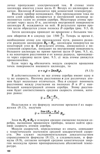 лочке пропускают электрический ток. В стенке этого
цилиндра имеется узкая щель О. Воздух из цилиндров от­
качан. Цилиндр В находится при комнатной температуре.
Вначале прибор неподвижен. При прохождении тока по
нити слой серебра испаряется и внутренний цилиндр за­
полняется газом из атомов серебра. Некоторые атомы про­
летают через щель О и, достигнув внутренней поверхности
цилиндра В, осаждаются на ней. В результате прямо про­
тив щели образуется узкая полоска D серебра (рис. 9.5, б).
Затем цилиндры приводят во вращение с большим чис­
лом оборотов в секунду (до 1500 ). Теперь за время ,
необходимое атому для прохождения пути, равного разно­
сти радиусов цилиндров , цилиндры повернутся на
некоторый угол . В результате атомы, движущиеся с по­
стоянной скоростью, попадают на внутреннюю поверхность
большого цилиндра не прямо против щели О (рис. 9.5, в),
а на некотором расстоянии от конца радиуса, проходяще­
го через середину щели (рис. 9.5, г): ведь атомы движутся
прямолинейно.
Если через обозначить модуль скорости вращения
точек поверхности внешнего цилиндра, то
(9.13)
В действительности не все атомы серебра имеют одну и
ту же скорость. Поэтому расстояния для различных ато­
мов будут несколько отличаться. Под следует понимать
расстояние между участками на полосках D и D' с наи­
большей концентрацией атомов серебра. Этому расстоя­
нию будет соответствовать средняя скорость атомов, кото­
рая равна:
Подставляя в эту формулу значение времени из выра­
жения (9.13), получим
Зная и измеряя среднее смещение полоски се­
ребра, вызванное вращением прибора, можно найти сред­
нюю скорость атомов серебра.
Модули скоростей, определенные из опыта, совпадают
с теоретическим значением средней квадратичной скоро­
сти. Это служит экспериментальным доказательством
справедливости формулы (9.12), а следовательно, и фор­
мулы (9.9), согласно которой средняя кинетическая энер­
гия молекулы прямо пропорциональна абсолютной темпе­
ратуре.
180
 