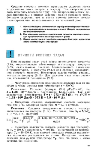 Средние скорости молекул превышают скорость звука
и достигают сотен метров в секунду. Эти скорости уда­
лось измерить благодаря тому, что макроскопическим те­
лам (цилиндрам в опытах Штерна) можно сообщить столь
большую скорость, что за время пролета молекул между
цилиндрами они поворачиваются на заметный угол.
1. Почему толщина слоя полоски серебра на поверхности внеш­
него вращающегося цилиндра в опыте Штерна неодинакова
по ширине полоски?
2. Как изменится средняя квадратичная скорость движения моле­
кул при увеличении температуры в 4 раза?
3. Какие молекулы в атмосфере движутся быстрее: молекулы
азота или молекулы кислорода!
ПРИМЕРЫ РЕШЕНИЯ ЗАДАЧ
При решении задач этой главы используется формула
(9.6), определяющая абсолютную температуру, формула
(9.9), связывающая энергию беспорядочного движения
с температурой, и формула (9.12) для средней квадратич­
ной скорости молекул. Некоторые задачи удобно решать,
используя формулу (9.10). Для расчетов надо знать значе­
ние постоянной Больцмана (9.7).
1. Чему равно отношение произведения давления газа на его
объем к числу молекул при температуре = 300
С
С?
Р е ш е н и е . Согласно формуле (9.6) , где
— постоянная Больцмана. Так как
абсолютная температура то
Дж.
2. Определите среднюю квадратичную скорость молекулы
газа при 0 С
С. Молярная масса газа М = 0,019 кг/моль.
Р е ш е н и е . Средняя квадратичная скорость молекул
вычисляется по формуле (9.12). Учитывая, что
и Т = 2 7 3 К, получим
3. Некоторое количество водорода находится при температу­
ре = 200 К и давлении = 400 Па. Газ нагревают до темпера­
туры = 10 000 К, при которой молекулы водорода практиче­
ски полностью распадаются на атомы. Определите значение
давления газа при температуре , если его объем и масса
остались без изменения.
181
 