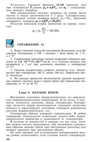 Р е ш е н и е . Согласно формуле (9.10) давление газа
при температуре равно: , где — концентра­
ция молекул водорода.
При расщеплении молекул водорода на атомы число
частиц в сосуде увеличивается в 2 раза. Следовательно,
концентрация атомов водорода равна: . Давление
атомарного водорода
Разделив почленно второе уравнение на первое, полу­
чим
УПРАЖНЕНИЕ 12
1. Какое значение имела бы постоянная Больцмана, если бы
единица температуры в СИ — кельвин — была равна не 1 С
С,
а 2 °С?
2. Современные вакуумные насосы позволяют понижать дав­
ление до Па ( мм рт. ст.). Сколько молекул газа
содержится в 1 см3
при указанном давлении и температуре
27 °С?
3. Средняя квадратичная скорость молекулы газа, находя­
щегося при температуре 100 °С, равна 540 м/с. Определите мас­
су молекулы.
4. На сколько процентов увеличивается средняя квадратич­
ная скорость молекул воды в нашей крови при повышении тем­
пературы от 37 до 40 °С?
Глава 9. КРАТКИЕ ИТОГИ
Внутреннее состояние макроскопических тел определя­
ется макроскопическими параметрами. К их числу, в част­
ности, относятся: давление, объем, температура. Темпера­
тура является мерой интенсивности теплового движения
молекул и характеризует состояние теплового равновесия
системы макроскопических тел.
Температуру обычно измеряют термометром. В любом
термометре используется изменение какого-либо макро­
скопического параметра в зависимости от температуры.
В отличие от жидкостей и твердых тел все газы, кото­
рые можно считать идеальными, при нагревании одинако­
вым образом меняют объем при постоянном давлении или
меняют давление при постоянном объеме.
По этой причине для установления температурной шка­
лы удобно использовать газы (газовая шкала температур).
182
 