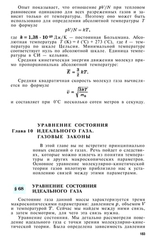 Опыт показывает, что отношение при тепловом
равновесии одинаково для всех разреженных газов и за­
висит только от температуры. Поэтому оно может быть
использовано для определения абсолютной температуры Т
по формуле
где Дж/К — постоянная Больцмана. Абсо­
лютная температура Т (К) = (°С) + 273 (°С), где — тем­
пература по шкале Цельсия. Минимальной температуре
соответствует нуль по абсолютной шкале. Единица темпе­
ратуры в СИ — кельвин.
Средняя кинетическая энергия движения молекул пря­
мо пропорциональна абсолютной температуре:
Средняя квадратичная скорость молекул газа вычисля­
ется по формуле
и составляет при 0°С несколько сотен метров в секунду.
УРАВНЕНИЕ СОСТОЯНИЯ
Глава 10 ИДЕАЛЬНОГО ГАЗА.
ГАЗОВЫЕ ЗАКОНЫ
В этой главе вы не встретите принципиально
новых сведений о газах. Речь пойдет о следстви­
ях, которые можно извлечь из понятия темпера­
туры и других макроскопических параметров.
Основное уравнение молекулярно-кинетической
теории газов вплотную приблизило нас к уста­
новлению связей между этими параметрами.
УРАВНЕНИЕ СОСТОЯНИЯ
ИДЕАЛЬНОГО ГАЗА
Состояние газа данной массы характеризуется тремя
макроскопическими параметрами: давлением , объемом
и температурой . Сейчас мы найдем между ними связь,
а затем посмотрим, для чего эта связь нужна.
Уравнение состояния. Мы детально рассмотрели пове­
дение идеального газа с точки зрения молекулярно-кине­
тической теории. Была определена зависимость давления
183
 