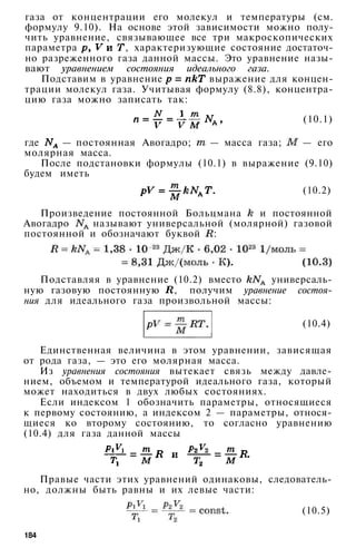 газа от концентрации его молекул и температуры (см.
формулу 9.10). На основе этой зависимости можно полу­
чить уравнение, связывающее все три макроскопических
параметра , характеризующие состояние достаточ­
но разреженного газа данной массы. Это уравнение назы­
вают уравнением состояния идеального газа.
Подставим в уравнение выражение для концен­
трации молекул газа. Учитывая формулу (8.8), концентра­
цию газа можно записать так:
(10.1)
где — постоянная Авогадро; — масса газа; — его
молярная масса.
После подстановки формулы (10.1) в выражение (9.10)
будем иметь
(10.2)
Произведение постоянной Больцмана и постоянной
Авогадро называют универсальной (молярной) газовой
постоянной и обозначают буквой :
Подставляя в уравнение (10.2) вместо универсаль­
ную газовую постоянную , получим уравнение состоя­
ния для идеального газа произвольной массы:
(10.4)
Единственная величина в этом уравнении, зависящая
от рода газа, — это его молярная масса.
Из уравнения состояния вытекает связь между давле­
нием, объемом и температурой идеального газа, который
может находиться в двух любых состояниях.
Если индексом 1 обозначить параметры, относящиеся
к первому состоянию, а индексом 2 — параметры, относя­
щиеся ко второму состоянию, то согласно уравнению
(10.4) для газа данной массы
Правые части этих уравнений одинаковы, следователь­
но, должны быть равны и их левые части:
(10.5)
184
 