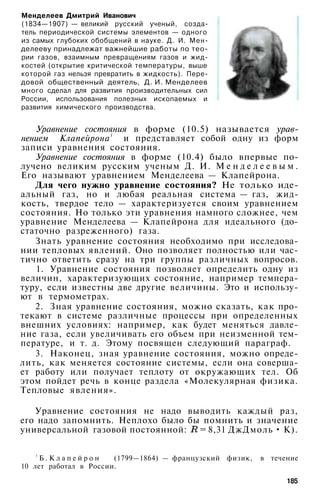 Менделеев Дмитрий Иванович
(1834—1907) — великий русский ученый, созда­
тель периодической системы элементов — одного
из самых глубоких обобщений в науке. Д. И. Мен­
делееву принадлежат важнейшие работы по тео­
рии газов, взаимным превращениям газов и жид­
костей (открытие критической температуры, выше
которой газ нельзя превратить в жидкость). Пере­
довой общественный деятель, Д. И. Менделеев
много сделал для развития производительных сил
России, использования полезных ископаемых и
развития химического производства.
Уравнение состояния в форме (10.5) называется урав­
нением Клапейрона1
и представляет собой одну из форм
записи уравнения состояния.
Уравнение состояния в форме (10.4) было впервые по­
лучено великим русским ученым Д. И. М е н д е л е е в ы м .
Его называют уравнением Менделеева — Клапейрона.
Для чего нужно уравнение состояния? Не только иде­
альный газ, но и любая реальная система — газ, жид­
кость, твердое тело — характеризуется своим уравнением
состояния. Но только эти уравнения намного сложнее, чем
уравнение Менделеева — Клапейрона для идеального (до­
статочно разреженного) газа.
Знать уравнение состояния необходимо при исследова­
нии тепловых явлений. Оно позволяет полностью или час­
тично ответить сразу на три группы различных вопросов.
1. Уравнение состояния позволяет определить одну из
величин, характеризующих состояние, например темпера­
туру, если известны две другие величины. Это и использу­
ют в термометрах.
2. Зная уравнение состояния, можно сказать, как про­
текают в системе различные процессы при определенных
внешних условиях: например, как будет меняться давле­
ние газа, если увеличивать его объем при неизменной тем­
пературе, и т. д. Этому посвящен следующий параграф.
3. Наконец, зная уравнение состояния, можно опреде­
лить, как меняется состояние системы, если она соверша­
ет работу или получает теплоту от окружающих тел. Об
этом пойдет речь в конце раздела «Молекулярная физика.
Тепловые явления».
Уравнение состояния не надо выводить каждый раз,
его надо запомнить. Неплохо было бы помнить и значение
универсальной газовой постоянной: = 8,31 ДжДмоль • К).
1
Б . К л а п е й р о н (1799—1864) — французский физик, в течение
10 лет работал в России.
185
 