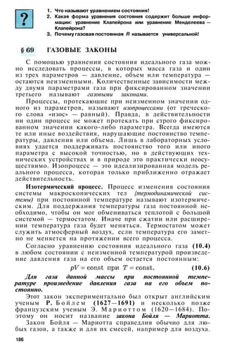 1. Что называют уравнением состояния!
2. Какая форма уравнения состояния содержит больше инфор­
мации: уравнение Клапейрона или уравнение Менделеева —
Клапейрона?
3. Почему газовая постоянная называется универсальной!
ГАЗОВЫЕ ЗАКОНЫ
С помощью уравнения состояния идеального газа мож­
но исследовать процессы, в которых масса газа и один
из трех параметров — давление, объем или температура —
остаются неизменными. Количественные зависимости меж­
ду двумя параметрами газа при фиксированном значении
третьего называют газовыми законами.
Процессы, протекающие при неизменном значении од­
ного из параметров, называют изопроцессами (от греческо­
го слова «изос» — равный). Правда, в действительности
ни один процесс не может протекать при строго фиксиро­
ванном значении какого-либо параметра. Всегда имеются
те или иные воздействия, нарушающие постоянство темпе­
ратуры, давления или объема. Лишь в лабораторных усло­
виях удается поддерживать постоянство того или иного
параметра с высокой точностью, но в действующих тех­
нических устройствах и в природе это практически неосу­
ществимо. Изопроцесс — это идеализированная модель ре­
ального процесса, которая только приближенно отражает
действительность.
Изотермический процесс. Процесс изменения состояния
системы макроскопических тел {термодинамической сис­
темы) при постоянной температуре называют изотермиче­
ским. Для поддержания температуры газа постоянной не­
обходимо, чтобы он мог обмениваться теплотой с большой
системой — термостатом. Иначе при сжатии или расшире­
нии температура газа будет меняться. Термостатом может
служить атмосферный воздух, если температура его замет­
но не меняется на протяжении всего процесса.
Согласно уравнению состояния идеального газа (10.4)
в любом состоянии с неизменной температурой произведе­
ние давления газа на его объем остается постоянным:
(10.6)
Для газа данной массы при постоянной темпе­
ратуре произведение давления газа на его объем по­
стоянно.
Этот закон экспериментально был открыт английским
ученым Р. Б о й л е м (1627—1691) и несколько позже
французским ученым Э. М а р и о т т о м (1620—1684). По­
этому он носит название закона Бойля — Мариотта.
Закон Бойля — Мариотта справедлив обычно для лю­
бых газов, а также и для их смесей, например для воздуха.
186
 