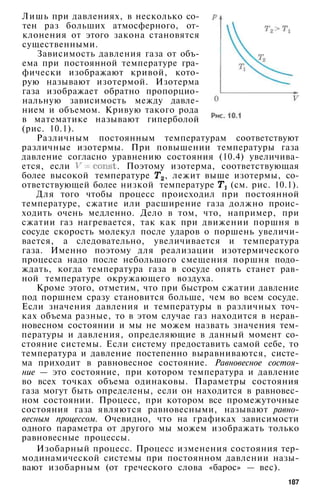 Лишь при давлениях, в несколько со­
тен раз больших атмосферного, от­
клонения от этого закона становятся
существенными.
Зависимость давления газа от объ­
ема при постоянной температуре гра­
фически изображают кривой, кото­
рую называют изотермой. Изотерма
газа изображает обратно пропорцио­
нальную зависимость между давле­
нием и объемом. Кривую такого рода
в математике называют гиперболой
(рис. 10.1).
Различным постоянным температурам соответствуют
различные изотермы. При повышении температуры газа
давление согласно уравнению состояния (10.4) увеличива­
ется, если . Поэтому изотерма, соответствующая
более высокой температуре , лежит выше изотермы, со­
ответствующей более низкой температуре (см. рис. 10.1).
Для того чтобы процесс происходил при постоянной
температуре, сжатие или расширение газа должно проис­
ходить очень медленно. Дело в том, что, например, при
сжатии газ нагревается, так как при движении поршня в
сосуде скорость молекул после ударов о поршень увеличи­
вается, а следовательно, увеличивается и температура
газа. Именно поэтому для реализации изотермического
процесса надо после небольшого смещения поршня подо­
ждать, когда температура газа в сосуде опять станет рав­
ной температуре окружающего воздуха.
Кроме этого, отметим, что при быстром сжатии давление
под поршнем сразу становится больше, чем во всем сосуде.
Если значения давления и температуры в различных точ­
ках объема разные, то в этом случае газ находится в нерав­
новесном состоянии и мы не можем назвать значения тем­
пературы и давления, определяющие в данный момент со­
стояние системы. Если систему предоставить самой себе, то
температура и давление постепенно выравниваются, систе­
ма приходит в равновесное состояние. Равновесное состоя­
ние — это состояние, при котором температура и давление
во всех точках объема одинаковы. Параметры состояния
газа могут быть определены, если он находится в равновес­
ном состоянии. Процесс, при котором все промежуточные
состояния газа являются равновесными, называют равно­
весным процессом. Очевидно, что на графиках зависимости
одного параметра от другого мы можем изображать только
равновесные процессы.
Изобарный процесс. Процесс изменения состояния тер­
модинамической системы при постоянном давлении назы­
вают изобарным (от греческого слова «барос» — вес).
187
 