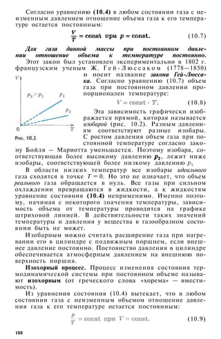 Согласно уравнению (10.4) в любом состоянии газа с не­
изменным давлением отношение объема газа к его темпера­
туре остается постоянным:
(10.7)
Для газа данной массы при постоянном давле­
нии отношение объема к температуре постоянно.
Этот закон был установлен экспериментально в 1802 г.
французским ученым Ж. Г е й - Л ю с с а к о м (1778—1850)
и носит название закона Гей-Люсса-
ка. Согласно уравнению (10.7) объем
газа при постоянном давлении про­
порционален температуре:
(10.8)
Эта зависимость графически изоб­
ражается прямой, которая называется
изобарой (рис. 10.2). Разным давлени­
ям соответствуют разные изобары.
С ростом давления объем газа при по­
стоянной температуре согласно зако­
ну Бойля — Мариотта уменьшается. Поэтому изобара, со­
ответствующая более высокому давлению , лежит ниже
изобары, соответствующей более низкому давлению
В области низких температур все изобары идеального
газа сходятся в точке Т = 0. Но это не означает, что объем
реального газа обращается в нуль. Все газы при сильном
охлаждении превращаются в жидкости, а к жидкостям
уравнение состояния (10.4) неприменимо. Именно поэто­
му, начиная с некоторого значения температуры, зависи­
мость объема от температуры проводится на графике
штриховой линией. В действительности таких значений
температуры и давления у вещества в газообразном состо­
янии быть не может.
Изобарным можно считать расширение газа при нагре­
вании его в цилиндре с подвижным поршнем, если внеш­
нее давление постоянно. Постоянство давления в цилиндре
обеспечивается атмосферным давлением на внешнюю по­
верхность поршня.
Изохорный процесс. Процесс изменения состояния тер­
модинамической системы при постоянном объеме называ­
ют изохорным (от греческого слова «хорема» — вмести­
мость).
Из уравнения состояния (10.4) вытекает, что в любом
состоянии газа с неизменным объемом отношение давле­
ния газа к его температуре остается постоянным:
(10.9)
188
 