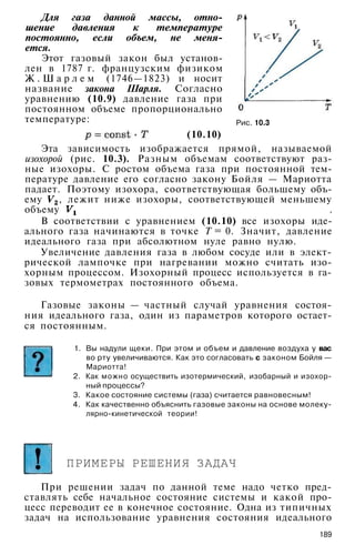 Рис. 10.3
Для газа данной массы, отно­
шение давления к температуре
постоянно, если объем, не меня­
ется.
Этот газовый закон был установ­
лен в 1787 г. французским физиком
Ж . Ш а р л е м (1746—1823) и носит
название закона Шарля. Согласно
уравнению (10.9) давление газа при
постоянном объеме пропорционально
температуре:
(10.10)
Эта зависимость изображается прямой, называемой
изохорой (рис. 10.3). Разным объемам соответствуют раз­
ные изохоры. С ростом объема газа при постоянной тем­
пературе давление его согласно закону Бойля — Мариотта
падает. Поэтому изохора, соответствующая большему объ­
ему , лежит ниже изохоры, соответствующей меньшему
объему .
В соответствии с уравнением (10.10) все изохоры иде­
ального газа начинаются в точке Т = 0. Значит, давление
идеального газа при абсолютном нуле равно нулю.
Увеличение давления газа в любом сосуде или в элект­
рической лампочке при нагревании можно считать изо-
хорным процессом. Изохорный процесс используется в га­
зовых термометрах постоянного объема.
Газовые законы — частный случай уравнения состоя­
ния идеального газа, один из параметров которого остает­
ся постоянным.
1. Вы надули щеки. При этом и объем и давление воздуха у вас
во рту увеличиваются. Как это согласовать с законом Бойля —
Мариотта!
2. Как можно осуществить изотермический, изобарный и изохор­
ный процессы?
3. Какое состояние системы (газа) считается равновесным!
4. Как качественно объяснить газовые законы на основе молеку-
лярно-кинетической теории!
ПРИМЕРЫ РЕШЕНИЯ ЗАДАЧ
При решении задач по данной теме надо четко пред­
ставлять себе начальное состояние системы и какой про­
цесс переводит ее в конечное состояние. Одна из типичных
задач на использование уравнения состояния идеального
189
 