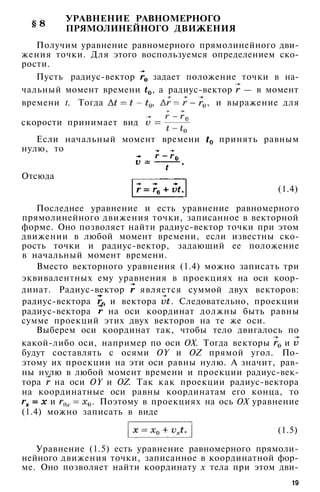 УРАВНЕНИЕ РАВНОМЕРНОГО
ПРЯМОЛИНЕЙНОГО ДВИЖЕНИЯ
Получим уравнение равномерного прямолинейного дви­
жения точки. Для этого воспользуемся определением ско­
рости.
Пусть радиус-вектор задает положение точки в на­
чальный момент времени , а радиус-вектор — в момент
времени t. Тогда , , и выражение для
скорости принимает вид
Если начальный момент времени принять равным
нулю, то
(1.5)
Уравнение (1.5) есть уравнение равномерного прямоли­
нейного движения точки, записанное в координатной фор­
ме. Оно позволяет найти координату х тела при этом дви-
19
Отсюда
(1.4)
Последнее уравнение и есть уравнение равномерного
прямолинейного движения точки, записанное в векторной
форме. Оно позволяет найти радиус-вектор точки при этом
движении в любой момент времени, если известны ско­
рость точки и радиус-вектор, задающий ее положение
в начальный момент времени.
Вместо векторного уравнения (1.4) можно записать три
эквивалентных ему уравнения в проекциях на оси коор­
динат. Радиус-вектор является суммой двух векторов:
радиус-вектора и вектора . Следовательно, проекции
радиус-вектора на оси координат должны быть равны
сумме проекций этих двух векторов на те же оси.
Выберем оси координат так, чтобы тело двигалось по
какой-либо оси, например по оси ОХ. Тогда векторы и
будут составлять с осями OY и OZ прямой угол. По­
этому их проекции на эти оси равны нулю. А значит, рав­
ны нулю в любой момент времени и проекции радиус-век­
тора на оси OY и OZ. Так как проекции радиус-вектора
на координатные оси равны координатам его конца, то
и . Поэтому в проекциях на ось ОХ уравнение
(1.4) можно записать в виде
 