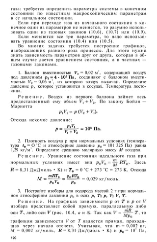 газа: требуется определить параметры системы в конечном
состоянии по известным макроскопическим параметрам
в ее начальном состоянии.
Если при переходе газа из начального состояния в ко­
нечное один из параметров не меняется, то разумно исполь­
зовать один из газовых законов (10.6), (10.7) или (10.9).
Если меняются все три параметра, то надо использо­
вать уравнение состояния (10.4) или (10.5).
Во многих задачах требуется построение графиков,
изображающих разного рода процессы. Для этого нужно
знать зависимость параметров друг от друга, которая в об­
щем случае дается уравнением состояния, а в частных —
газовыми законами.
1. Баллон вместимостью = 0,02 м3
, содержащий воздух
под давлением , соединяют с баллоном вмести­
мостью = 0,06 м3
, из которого воздух выкачан. Определите
давление , которое установится в сосудах. Температура посто­
янна.
Р е ш е н и е . Воздух из первого баллона займет весь
предоставленный ему объем . По закону Бойля —
Мариотта
Отсюда искомое давление:
2. Плотность воздуха р при нормальных условиях (темпера­
тура = О °С и атмосферное давление = 101 325 Па) равна
1,29 кг/м3
. Определите среднюю молярную массу М воздуха.
Р е ш е н и е . Уравнение состояния идеального газа при
нормальных условиях имеет вид . Здесь
= 8,31 ДжДмоль • К) и = 0 °С + 273 °С = 273 К. Отсюда
= 0,029 кг/моль.
3. Постройте изобары для водорода массой 2 г при нормаль­
ном атмосферном давлении в осях
Р е ш е н и е . На графиках зависимости от и от
изобара представляет собой прямую, параллельную либо
оси , либо оси (рис. 10.4, а и б). Так как , то
графиком зависимости V от Т является прямая, проходя­
щая через начало отсчета. Учитывая, что m = 0,002 кг,
М = 0,002 кг/моль, = 8,31 Дж/(моль • К) и = 105
Па,
190
 