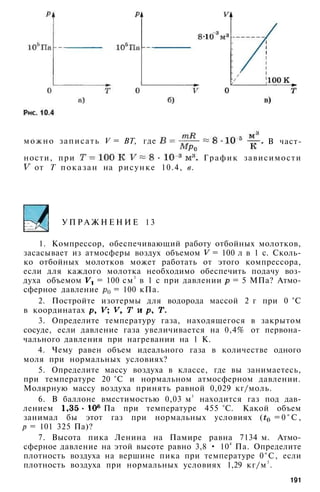 можно записать V = ВТ, где В част­
ности, при График зависимости
от Т показан на рисунке 10.4, в.
У П Р А Ж Н Е Н И Е 1 3
1. Компрессор, обеспечивающий работу отбойных молотков,
засасывает из атмосферы воздух объемом = 100 л в 1 с. Сколь­
ко отбойных молотков может работать от этого компрессора,
если для каждого молотка необходимо обеспечить подачу воз­
духа объемом = 100 см3
в 1 с при давлении = 5 МПа? Атмо­
сферное давление = 100 кПа.
2. Постройте изотермы для водорода массой 2 г при 0 °С
в координатах
3. Определите температуру газа, находящегося в закрытом
сосуде, если давление газа увеличивается на 0,4% от первона­
чального давления при нагревании на 1 К.
4. Чему равен объем идеального газа в количестве одного
моля при нормальных условиях?
5. Определите массу воздуха в классе, где вы занимаетесь,
при температуре 20 °С и нормальном атмосферном давлении.
Молярную массу воздуха принять равной 0,029 кг/моль.
6. В баллоне вместимостью 0,03 м3
находится газ под дав­
лением Па при температуре 455 °С. Какой объем
занимал бы этот газ при нормальных условиях ( = 0 ° С ,
р = 101 325 Па)?
7. Высота пика Ленина на Памире равна 7134 м. Атмо­
сферное давление на этой высоте равно 3,8 • 104
Па. Определите
плотность воздуха на вершине пика при температуре 0°С, если
плотность воздуха при нормальных условиях 1,29 кг/м3
.
191
 