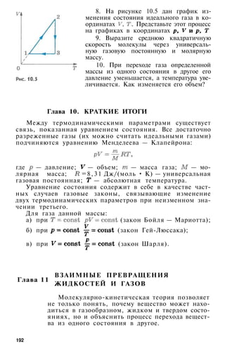 8. На рисунке 10.5 дан график из­
менения состояния идеального газа в ко­
ординатах . Представьте этот процесс
на графиках в координатах
9. Выразите среднюю квадратичную
скорость молекулы через универсаль­
ную газовую постоянную и молярную
массу.
10. При переходе газа определенной
массы из одного состояния в другое его
давление уменьшается, а температура уве­
личивается. Как изменяется его объем?
Глава 10. КРАТКИЕ ИТОГИ
Между термодинамическими параметрами существует
связь, показанная уравнением состояния. Все достаточно
разреженные газы (их можно считать идеальными газами)
подчиняются уравнению Менделеева — Клапейрона:
где — давление; — объем; — масса газа; — мо­
лярная масса; =8,31 Дж/(моль • К) — универсальная
газовая постоянная; — абсолютная температура.
Уравнение состояния содержит в себе в качестве част­
ных случаев газовые законы, связывающие изменение
двух термодинамических параметров при неизменном зна­
чении третьего.
Для газа данной массы:
а) при (закон Бойля — Мариотта);
б) при (закон Гей-Люссака);
в) при (закон Шарля).
Глава 11
ВЗАИМНЫЕ ПРЕВРАЩЕНИЯ
ЖИДКОСТЕЙ И ГАЗОВ
Молекулярно-кинетическая теория позволяет
не только понять, почему вещество может нахо­
диться в газообразном, жидком и твердом состо­
яниях, но и объяснить процесс перехода вещест­
ва из одного состояния в другое.
192
 