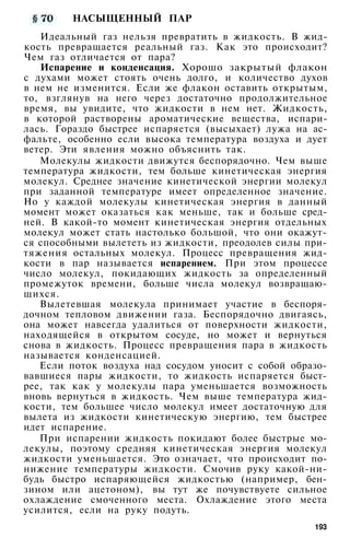 НАСЫЩЕННЫЙ ПАР
Идеальный газ нельзя превратить в жидкость. В жид­
кость превращается реальный газ. Как это происходит?
Чем газ отличается от пара?
Испарение и конденсация. Хорошо закрытый флакон
с духами может стоять очень долго, и количество духов
в нем не изменится. Если же флакон оставить открытым,
то, взглянув на него через достаточно продолжительное
время, вы увидите, что жидкости в нем нет. Жидкость,
в которой растворены ароматические вещества, испари­
лась. Гораздо быстрее испаряется (высыхает) лужа на ас­
фальте, особенно если высока температура воздуха и дует
ветер. Эти явления можно объяснить так.
Молекулы жидкости движутся беспорядочно. Чем выше
температура жидкости, тем больше кинетическая энергия
молекул. Среднее значение кинетической энергии молекул
при заданной температуре имеет определенное значение.
Но у каждой молекулы кинетическая энергия в данный
момент может оказаться как меньше, так и больше сред­
ней. В какой-то момент кинетическая энергия отдельных
молекул может стать настолько большой, что они окажут­
ся способными вылететь из жидкости, преодолев силы при­
тяжения остальных молекул. Процесс превращения жид­
кости в пар называется испарением. При этом процессе
число молекул, покидающих жидкость за определенный
промежуток времени, больше числа молекул возвращаю­
щихся.
Вылетевшая молекула принимает участие в беспоря­
дочном тепловом движении газа. Беспорядочно двигаясь,
она может навсегда удалиться от поверхности жидкости,
находящейся в открытом сосуде, но может и вернуться
снова в жидкость. Процесс превращения пара в жидкость
называется конденсацией.
Если поток воздуха над сосудом уносит с собой образо­
вавшиеся пары жидкости, то жидкость испаряется быст­
рее, так как у молекулы пара уменьшается возможность
вновь вернуться в жидкость. Чем выше температура жид­
кости, тем большее число молекул имеет достаточную для
вылета из жидкости кинетическую энергию, тем быстрее
идет испарение.
При испарении жидкость покидают более быстрые мо­
лекулы, поэтому средняя кинетическая энергия молекул
жидкости уменьшается. Это означает, что происходит по­
нижение температуры жидкости. Смочив руку какой-ни­
будь быстро испаряющейся жидкостью (например, бен­
зином или ацетоном), вы тут же почувствуете сильное
охлаждение смоченного места. Охлаждение этого места
усилится, если на руку подуть.
193
 