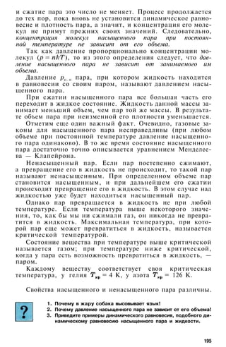 и сжатие пара это число не меняет. Процесс продолжается
до тех пор, пока вновь не установится динамическое равно­
весие и плотность пара, а значит, и концентрация его моле­
кул не примут прежних своих значений. Следовательно,
концентрация молекул насыщенного пара при постоян­
ной температуре не зависит от его объема.
Так как давление пропорционально концентрации мо­
лекул ( ), то из этого определения следует, что дав­
ление насыщенного пара не зависит от занимаемого им
объема.
Давление пара, при котором жидкость находится
в равновесии со своим паром, называют давлением насы­
щенного пара.
При сжатии насыщенного пара все большая часть его
переходит в жидкое состояние. Жидкость данной массы за­
нимает меньший объем, чем пар той же массы. В результа­
те объем пара при неизменной его плотности уменьшается.
Отметим еще один важный факт. Очевидно, газовые за­
коны для насыщенного пара несправедливы (при любом
объеме при постоянной температуре давление насыщенно­
го пара одинаково). В то же время состояние насыщенного
пара достаточно точно описывается уравнением Менделее­
ва — Клапейрона.
Ненасыщенный пар. Если пар постепенно сжимают,
а превращение его в жидкость не происходит, то такой пар
называют ненасыщенным. При определенном объеме пар
становится насыщенным, и при дальнейшем его сжатии
происходит превращение его в жидкость. В этом случае над
жидкостью уже будет находиться насыщенный пар.
Однако пар превращается в жидкость не при любой
температуре. Если температура выше некоторого значе­
ния, то, как бы мы ни сжимали газ, он никогда не превра­
тится в жидкость. Максимальная температура, при кото­
рой пар еще может превратиться в жидкость, называется
критической температурой.
Состояние вещества при температуре выше критической
называется газом; при температуре ниже критической,
когда у пара есть возможность превратиться в жидкость, —
паром.
Каждому веществу соответствует своя критическая
температура, у гелия = 4 К, у азота = 126 К.
Свойства насыщенного и ненасыщенного пара различны.
1. Почему в жару собака высовывает язык!
2. Почему давление насыщенного пара не зависит от его объема!
3. Приведите примеры динамического равновесия, подобного ди­
намическому равновесию насыщенного пара и жидкости.
195
 