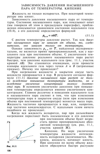 ЗАВИСИМОСТЬ ДАВЛЕНИЯ НАСЫЩЕННОГО
ПАРА ОТ ТЕМПЕРАТУРЫ. КИПЕНИЕ
Жидкость не только испаряется. При некоторой темпе­
ратуре она кипит.
Зависимость давления насыщенного пара от темпера­
туры. Состояние насыщенного пара, как показывает опыт
(мы говорили об этом в предыдущем параграфе), прибли­
женно описывается уравнением состояния идеального газа
(10.4), а его давление определяется формулой
(11.1)
С ростом температуры давление растет. Так как давле­
ние насыщенного пара не зависит от объема, то, следо­
вательно, оно зависит только от температуры.
Однако зависимость от , найденная эксперимен­
тально, не является прямо пропорциональной, как у иде­
ального газа при постоянном объеме. С увеличением тем­
пературы давление реального насыщенного пара растет
быстрее, чем давление идеального газа (рис. 11.1, участок
кривой АВ). Это становится очевидным, если провести
изохоры идеального газа через точки А и В (штриховые
прямые). Почему это происходит?
При нагревании жидкости в закрытом сосуде часть
жидкости превращается в пар. В результате согласно фор­
муле (11.1) давление насыщенного пара растет не толь­
ко вследствие повышения температуры жидкости, но и
вследствие увеличения концентрации молекул (плотно­
сти) пара. В основном увеличение давления при повыше­
нии температуры определяется именно увеличением кон­
центрации. Главное различие в поведении идеального газа
и насыщенного пара состоит в том, что при изменении
температуры пара в закрытом сосуде (или при изменении
объема при постоянной температуре) меняется масса пара.
Жидкость частично превращается в пар, или, напротив,
пар частично конденсируется. С идеальным газом ничего
подобного не происходит.
Когда вся жидкость испарится, пар при дальнейшем
нагревании перестанет быть насыщенным и его давление
при постоянном объеме будет возра­
стать прямо пропорционально абсо­
лютной температуре (см. рис. 11.1,
участок кривой ВС).
Кипение. По мере увеличения
температуры жидкости интенсив­
ность испарения увеличивается. На­
конец, жидкость начинает кипеть.
При кипении по всему объему жид­
кости образуются быстро растущие
196
 