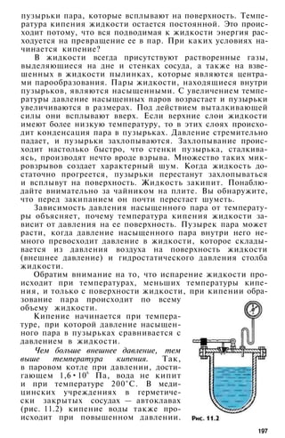 пузырьки пара, которые всплывают на поверхность. Темпе­
ратура кипения жидкости остается постоянной. Это проис­
ходит потому, что вся подводимая к жидкости энергия рас­
ходуется на превращение ее в пар. При каких условиях на­
чинается кипение?
В жидкости всегда присутствуют растворенные газы,
выделяющиеся на дне и стенках сосуда, а также на взве­
шенных в жидкости пылинках, которые являются центра­
ми парообразования. Пары жидкости, находящиеся внутри
пузырьков, являются насыщенными. С увеличением темпе­
ратуры давление насыщенных паров возрастает и пузырьки
увеличиваются в размерах. Под действием выталкивающей
силы они всплывают вверх. Если верхние слои жидкости
имеют более низкую температуру, то в этих слоях происхо­
дит конденсация пара в пузырьках. Давление стремительно
падает, и пузырьки захлопываются. Захлопывание проис­
ходит настолько быстро, что стенки пузырька, сталкива­
ясь, производят нечто вроде взрыва. Множество таких мик­
ровзрывов создает характерный шум. Когда жидкость до­
статочно прогреется, пузырьки перестанут захлопываться
и всплывут на поверхность. Жидкость закипит. Понаблю­
дайте внимательно за чайником на плите. Вы обнаружите,
что перед закипанием он почти перестает шуметь.
Зависимость давления насыщенного пара от температу­
ры объясняет, почему температура кипения жидкости за­
висит от давления на ее поверхность. Пузырек пара может
расти, когда давление насыщенного пара внутри него не­
много превосходит давление в жидкости, которое склады­
вается из давления воздуха на поверхность жидкости
(внешнее давление) и гидростатического давления столба
жидкости.
Обратим внимание на то, что испарение жидкости про­
исходит при температурах, меньших температуры кипе­
ния, и только с поверхности жидкости, при кипении обра­
зование пара происходит по всему
объему жидкости.
Кипение начинается при темпера­
туре, при которой давление насыщен­
ного пара в пузырьках сравнивается с
давлением в жидкости.
Чем больше внешнее давление, тем
выше температура кипения. Так,
в паровом котле при давлении, дости­
гающем 1,6•10
6
Па, вода не кипит
и при температуре 200°С. В меди­
цинских учреждениях в герметиче­
ски закрытых сосудах — автоклавах
(рис. 11.2) кипение воды также про­
исходит при повышенном давлении.
197
 