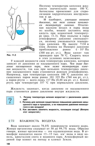 Поэтому температура кипения жид­
кости значительно выше 100 °С.
Автоклавы применяют для стери­
лизации хирургических инструмен­
тов и др.
И наоборот, уменьшая внешнее
давление, мы тем самым понижа­
ем температуру кипения. Откачи­
вая насосом воздух и пары воды
из колбы, можно заставить воду
кипеть при комнатной температу­
ре (рис. 11.3). При подъеме в горы
атмосферное давление уменьшает­
ся, поэтому уменьшается темпера­
тура кипения. На высоте 7134 м
(пик Ленина на Памире) давление
приближенно равно Па
(300 мм рт. ст.). Вода кипит там
примерно при 70 °С. Сварить мясо
в этих условиях невозможно.
У каждой жидкости своя температура кипения, которая
зависит от давления ее насыщенного пара. Чем выше дав­
ление насыщенного пара, тем ниже температура кипе­
ния жидкости, так как при меньших температурах давле­
ние насыщенного пара становится равным атмосферному.
Например, при температуре кипения 100 °С давление на­
сыщенных паров воды равно 101 325 Па (760 мм рт. ст.),
а паров ртути — всего лишь 117 Па (0,88 мм рт. ст.). Кипит
ртуть при температуре 357 °С при нормальном давлении.
Рис. 11.3
Жидкость закипает, когда давление ее насыщенного
пара становится равно давлению внутри жидкости.
1. Почему температура кипения возрастает с увеличением давле­
ния?
1. Почему для кипения существенно повышение давления насы­
щенного пара в пузырьках, а не повышение давления имеюще­
гося в них воздуха!
3. Как заставить закипеть жидкость, охлаждая сосуд! (Вопрос
этот непростой.)
ВЛАЖНОСТЬ ВОЗДУХА
Вода занимает около 70,8% поверхности земного шара.
Живые организмы содержат от 50 до 99,7% воды. Образно
говоря, живые организмы — это одушевленная вода. В ат­
мосфере находится около 13—15 тыс. км3
воды в виде ка­
пель, кристаллов снега и водяного пара. Атмосферный во­
дяной пар влияет на погоду и климат Земли.
198
 