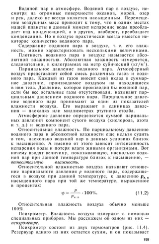 Водяной пар в атмосфере. Водяной пар в воздухе, не­
смотря на огромные поверхности океанов, морей, озер
и рек, далеко не всегда является насыщенным. Перемеще­
ние воздушных масс приводит к тому, что в одних местах
нашей планеты в данный момент испарение воды преобла­
дает над конденсацией, а в других, наоборот, преобладает
конденсация. Но в воздухе практически всегда имеется не­
которое количество водяного пара.
Содержание водяного пара в воздухе, т. е. его влаж­
ность, можно характеризовать несколькими величинами.
Плотность водяного пара в воздухе называется абсо­
лютной влажностью. Абсолютная влажность измеряется,
следовательно, в килограммах на метр кубический (кг/м
3
).
Парциальное давление водяного пара. Атмосферный
воздух представляет собой смесь различных газов и водя­
ного пара. Каждый из газов вносит свой вклад в суммар­
ное давление, производимое воздухом на находящиеся
в нем тела. Давление, которое производил бы водяной пар,
если бы все остальные газы отсутствовали, называют пар­
циальным давлением водяного пара. Парциальное давле­
ние водяного пара принимают за один из показателей
влажности воздуха. Его выражают в единицах давле­
ния — паскалях или миллиметрах ртутного столба.
Атмосферное давление определяется суммой парциаль­
ных давлений компонент сухого воздуха (кислорода, азота
и т. д.) и водяного пара.
Относительная влажность. По парциальному давлению
водяного пара и абсолютной влажности еще нельзя судить
о том, насколько водяной пар в данных условиях близок
к насыщению. А именно от этого зависит интенсивность
испарения воды и потеря влаги живыми организмами. Вот
почему вводят величину, показывающую, насколько водя­
ной пар при данной температуре близок к насыщению, —
относительную влажность.
Относительной влажностью воздуха называют отноше­
ние парциального давления р водяного пара, содержаще­
гося в воздухе при данной температуре, к давлению
насыщенного пара при той же температуре, выраженное
в процентах:
(11.2)
Относительная влажность воздуха обычно меньше
100%.
Психрометр. Влажность воздуха измеряют с помощью
специальных приборов. Мы расскажем об одном из них —
психрометре.
Психрометр состоит из двух термометров (рис. 11.4).
Резервуар одного из них остается сухим, и он показывает
199
 