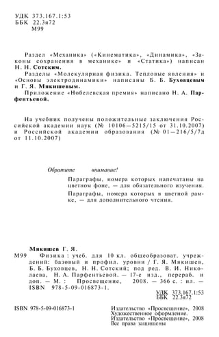 УДК 373.167.1:53
ББК 22.3я72
М99
Раздел «Механика» («Кинематика», «Динамика», «За­
к о н ы с о х р а н е н и я в механике» и «Статика») написан
Н. Н. Сотским.
Разделы «Молекулярная ф и з и к а . Тепловые явления» и
«Основы э л е к т р о д и н а м и к и » н а п и с а н ы Б. Б. Буховцевым
и Г. Я. Мякишевым.
Приложение «Нобелевская премия» написано Н. А. Пар-
фентьевой.
На учебник получены положительные заключения Рос­
сийской академии наук (№ 10106—5215/15 от 31.10.2007)
и Ро с си й ско й а к а д е м и и образования (№ 0 1 — 2 1 6 / 5 / 7 д
от 11.10.2007)
Обратите внимание!
Параграфы, номера которых напечатаны на
цветном фоне, — для обязательного изучения.
Параграфы, номера которых в цветной рам­
ке, — для дополнительного чтения.
Мякишев Г. Я.
М99 Ф и з и к а : учеб. для 10 к л . общеобразоват. учреж­
дений: базовый и профил. уровни / Г. Я. М я к и ш е в ,
Б. Б. Буховцев, Н. Н. Сотский; под ред. В. И. Нико­
лаева, Н. А. Парфентьевой. — 17-е изд., перераб. и
доп. — М. : Просвещение, 2008. — 366 с. : ил. —
ISBN 978-5-09-016873-1.
УДК 373.167.1:53
ББК 22.3я72
ISBN 978-5-09-016873-1 Издательство «Просвещение», 2008
Художественное оформление.
Издательство «Просвещение», 2008
Все права защищены
 