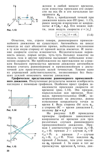 жении в любой момент времени,
если известны проекция его скоро­
сти на ось Ох и его начальная ко­
ордината
Путь s, пройденный точкой при
движении вдоль оси ОХ (рис. 1.13),
равен модулю изменения ее коорди­
наты: Его можно най-
Рис. 1.13 ти, зная модуль скорости
(1.6)
Отметим, что, строго говоря, равномерного прямоли­
нейного движения не существует. Автомобиль на шоссе
никогда не едет абсолютно прямо, небольшие отклонения
в ту или иную сторону от прямой всегда имеются. И значе­
ние скорости слегка изменяется. Незначительная неров­
ность шоссе, порыв ветра, чуть-чуть большее нажатие на
педаль газа и другие причины вызывают небольшие изме­
нения скорости. Но приближенно на протяжении не слиш­
ком большого промежутка времени движение автомобиля
можно считать равномерным и прямолинейным с доста­
точной для практических целей точностью. Таково одно
из упрощений действительности, позволяющее без боль­
ших усилий описывать многие движения.
Графическое представление равномерного прямолиней­
ного движения. Полученные результаты можно изобразить
наглядно с помощью графиков. Особенно прост график за­
висимости проекции скорости от
времени (рис. 1.14). Это прямая,
параллельная оси времени. Пло­
щадь прямоугольника ОАВС, за­
штрихованная на рисунке, равна
изменению координаты точки за
время . Ведь сторона ОА есть ,
а сторона ОС — время движения ,
поэтому
На рисунке 1.15 приведены
примеры графиков зависимости
координаты от времени для трех
различных случаев равномерного
прямолинейного движения. Пря­
мая 1 соответствует случаю ,
; прямая 2 — случаю
а прямая 3 — случаю
Рис. 1.15
. Угол наклона
прямой 2 больше, чем угол накло­
на прямой 1. За один и тот же
промежуток времени точка, дви-
20
 