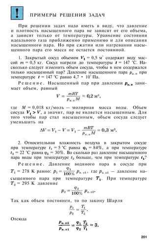 ПРИМЕРЫ РЕШЕНИЯ ЗАДАЧ
При решении задач надо иметь в виду, что давление
и плотность насыщенного пара не зависят от его объема,
а зависят только от температуры. Уравнение состояния
идеального газа приближенно применимо и для описания
насыщенного пара. Но при сжатии или нагревании насы­
щенного пара его масса не остается постоянной.
1. Закрытый сосуд объемом = 0,5 м3
содержит воду мас­
сой = 0,5 кг. Сосуд нагрели до температуры = 147 °С. На­
сколько следует изменить объем сосуда, чтобы в нем содержался
только насыщенный пар? Давление насыщенного пара при
температуре = 147 °С равно 4,7 • 105
Па.
Р е ш е н и е . Насыщенный пар при давлении зани­
мает объем, равный
где М = 0,018 кг/моль — молярная масса воды. Объем
сосуда , а значит, пар не является насыщенным. Для
того чтобы пар стал насыщенным, объем сосуда следует
уменьшить на
2. Относительная влажность воздуха в закрытом сосуде
при температуре = 5 °С равна = 84%, а при температуре
= 22 °С равна = 30%. Во сколько раз давление насыщенного
пара воды при температуре больше, чем при температуре ?
Р е ш е н и е . Давление водяного пара в сосуде при
= 278 К равно: , где — давление на­
сыщенного пара при температуре . При температуре
= 295 К давление
Так как объем постоянен, то по закону Шарля
Отсюда
201
 