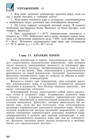 УПРАЖНЕНИЕ 14
1. Как будет меняться температура кипения воды, если со­
суд с водой опускать в глубокую шахту?
2. Чему равна плотность пара в пузырьках, поднимающихся
к поверхности воды, кипящей при атмосферном давлении?
3. На улице моросит холодный осенний дождь. В комнате
развешано выстиранное белье. Высохнет ли белье быстрее, если
открыть форточку?
4. При температуре = 20 С
С относительная влажность в
комнате = 20%. Определите массу воды, которую нужно испа­
рить для увеличения влажности до = 50%, если объем комнаты
= 40 м3
. Плотность насыщенного пара воды при температуре
= 20 °С равна кг/м3
.
Глава 11. КРАТКИЕ ИТОГИ
Между жидкостью и паром, находящимся над ней, мо­
жет существовать динамическое равновесие, при котором
число молекул, покидающих жидкость за некоторое вре­
мя, равно числу молекул, возвращающихся из пара в жид­
кость за то же время. Пар, находящийся в динамическом
равновесии со своей жидкостью, называют насыщенным.
Давление насыщенного пара не зависит от объема и опре­
деляется только температурой.
Жидкость кипит при температуре, при которой давле­
ние насыщенного пара в пузырьках становится равным
давлению в жидкости. Чем больше внешнее давление, тем
выше температура кипения.
Атмосферный воздух представляет собой смесь различ­
ных газов и водяного пара. Содержание водяного пара
в воздухе, т. е. влажность воздуха, характеризуют рядом
величин: абсолютной и относительной влажностью, парци­
альным давлением. Давление, которое производил бы во­
дяной пар, если бы все остальные газы отсутствовали,
называют парциальным давлением водяного пара. Относи­
тельной влажностью воздуха называют выраженное в про­
центах отношение парциального давления водяного пара,
содержащегося в воздухе при данной температуре, к дав­
лению насыщенного водяного пара при той же температу­
ре. Большое значение имеет знание влажности в метеоро­
логии для предсказания погоды.
202
 