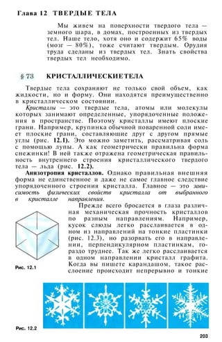 Глава 12 ТВЕРДЫЕ ТЕЛА
Мы живем на поверхности твердого тела —
земного шара, в домах, построенных из твердых
тел. Наше тело, хотя оно и содержит 65% воды
(мозг — 80%), тоже считают твердым. Орудия
труда сделаны из твердых тел. Знать свойства
твердых тел необходимо.
КРИСТАЛЛИЧЕСКИЕ ТЕЛА
Твердые тела сохраняют не только свой объем, как
жидкости, но и форму. Они находятся преимущественно
в кристаллическом состоянии.
Кристаллы — это твердые тела, атомы или молекулы
которых занимают определенные, упорядоченные положе­
ния в пространстве. Поэтому кристаллы имеют плоские
грани. Например, крупинка обычной поваренной соли име­
ет плоские грани, составляющие друг с другом прямые
углы (рис. 12.1). Это можно заметить, рассматривая соль
с помощью лупы. А как геометрически правильна форма
снежинки! В ней также отражена геометрическая правиль­
ность внутреннего строения кристаллического твердого
тела — льда (рис. 12.2).
Анизотропия кристаллов. Однако правильная внешняя
форма не единственное и даже не самое главное следствие
упорядоченного строения кристалла. Главное — это зави­
симость физических свойств кристалла от выбранного
в кристалле направления.
Прежде всего бросается в глаза различ­
ная механическая прочность кристаллов
по разным направлениям. Например,
кусок слюды легко расслаивается в од­
ном из направлений на тонкие пластинки
(рис. 12.3), но разорвать его в направле­
нии, перпендикулярном пластинкам, го­
раздо труднее. Так же легко расслаивается
в одном направлении кристалл графита.
Когда вы пишете карандашом, такое рас­
слоение происходит непрерывно и тонкие
Рис. 12.1
Рис. 12.2
203
 