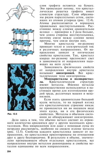 слои графита остаются на бумаге.
Это происходит потому, что кристал­
лическая решетка графита имеет
слоистую структуру. Слои образова­
ны рядом параллельных сеток, состо­
ящих из атомов углерода (рис. 12.4).
Атомы располагаются в вершинах
правильных шестиугольников. Рас­
стояние между слоями сравнительно
велико — примерно в 2 раза больше,
чем длина стороны шестиугольника,
поэтому связи между слоями менее
прочны, чем связи внутри них.
Многие кристаллы по-разному
проводят тепло и электрический ток
в различных направлениях. От на­
правления зависят и оптические
свойства кристаллов. Так, кристалл
кварца по-разному преломляет свет
в зависимости от направления пада­
ющих на него лучей.
Зависимость физических свойств
от направления внутри кристалла
называют анизотропией. Все крис­
таллические тела анизотропны.
Монокристаллы и поликристал­
лы. Кристаллическую структуру
имеют металлы. Именно металлы
преимущественно используются в на­
стоящее время для изготовления ору­
дий труда, различных машин и меха­
низмов.
Если взять сравнительно большой
кусок металла, то на первый взгляд
его кристаллическое строение никак
не проявляется ни во внешнем виде
этого куска, ни в его физических
свойствах. Металлы в обычном состо­
янии не обнаруживают анизотропии.
Дело здесь в том, что обычно металл состоит из огром­
ного количества сросшихся друг с другом маленьких крис­
талликов. Под микроскопом или даже с помощью лупы их
нетрудно рассмотреть, особенно на свежем изломе металла
(рис. 12.5). Свойства каждого кристаллика зависят от на­
правления, но кристаллики ориентированы по отношению
друг к другу беспорядочно. В результате в объеме, значите­
льно превышающем объем отдельных кристалликов, все
направления внутри металлов равноправны и свойства ме­
таллов одинаковы по всем направлениям.
Рис. 12.5
204
 
