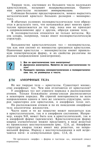 Твердое тело, состоящее из большого числа маленьких
кристалликов, называют поликристаллическим. Одиноч­
ные кристаллы называют монокристаллами.
Соблюдая большие предосторожности, можно вырастить
металлический кристалл больших размеров — монокрис­
талл.
В обычных условиях поликристаллическое тело образу­
ется в результате того, что начавшийся рост многих крис­
таллов продолжается до тех пор, пока они не приходят
в соприкосновение друг с другом, образуя единое тело.
К поликристаллам относятся не только металлы. Ку­
сок сахара, например, также имеет поликристаллическую
структуру.
Большинство кристаллических тел — поликристаллы,
так как они состоят из множества сросшихся кристаллов.
Одиночные кристаллы — монокристаллы имеют правиль­
ную геометрическую форму, и их свойства различны по
разным направлениям (анизотропия).
1. Все ли кристаллические тела анизотропны!
2. Древесина анизотропна. Является ли она кристаллическим те­
лом!
3. Приведите примеры монокристаллических и поликристалличе­
ских тел, не упомянутых в тексте.
АМОРФНЫЕ ТЕЛА
Не все твердые тела — кристаллы. Существует множе­
ство аморфных
1
тел. Чем они отличаются от кристаллов?
У аморфных тел нет строгого порядка в расположении
атомов. Только ближайшие атомы-соседи располагаются
в некотором порядке. Но строгой повторяемости по всем
направлениям одного и того же элемента структуры, кото­
рая характерна для кристаллов, в аморфных телах нет.
По расположению атомов и по их поведению аморфные
тела аналогичны жидкостям.
Часто одно и то же вещество может находиться как
в кристаллическом, так и в аморфном состоянии. Напри­
мер, кварц Si02 может быть как в кристаллической, так и
в аморфной форме (кремнезем). Кристаллическую форму
кварца схематически можно представить в виде решетки
из правильных шестиугольников (рис. 12.6, а). Аморфная
структура кварца также имеет вид решетки, но непра­
вильной формы. Наряду с шестиугольниками в ней встре­
чаются пяти- и семиугольники (рис. 12.6, б).
1
От греческого «морфе» — форма и частицы «а», имеющей смысл
отрицания.
205
 