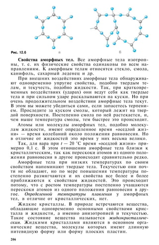 Рис. 12.6
Свойства аморфных тел. Все аморфные тела изотроп­
ны, т. е. их физические свойства одинаковы по всем на­
правлениям. К аморфным телам относятся стекло, смола,
канифоль, сахарный леденец и др.
При внешних воздействиях аморфные тела обнаружива­
ют одновременно упругие свойства, подобно твердым те­
лам, и текучесть, подобно жидкости. Так, при кратковре­
менных воздействиях (ударах) они ведут себя как твердые
тела и при сильном ударе раскалываются на куски. Но при
очень продолжительном воздействии аморфные тела текут.
В этом вы можете убедиться сами, если запасетесь терпени­
ем. Проследите за куском смолы, который лежит на твер­
дой поверхности. Постепенно смола по ней растекается, и,
чем выше температура смолы, тем быстрее это происходит.
Атомы или молекулы аморфных тел, подобно молеку­
лам жидкости, имеют определенное время «оседлой жиз­
ни» — время колебаний около положения равновесия. Но
в отличие от жидкостей это время у них весьма велико.
Так, для вара при t — 20 °С время «оседлой жизни» при­
мерно 0,1 с. В этом отношении аморфные тела близки к
кристаллическим, так как перескоки атомов из одного поло­
жения равновесия в другое происходят сравнительно редко.
Аморфные тела при низких температурах по своим
свойствам напоминают твердые тела. Текучестью они поч­
ти не обладают, но по мере повышения температуры по­
степенно размягчаются и их свойства все более и более
приближаются к свойствам жидкостей. Это происходит
потому, что с ростом температуры постепенно учащаются
перескоки атомов из одного положения равновесия в дру­
гое. Определенной температуры плавления у аморфных
тел, в отличие от кристаллических, нет.
Жидкие кристаллы. В природе встречаются вещества,
обладающие одновременно основными свойствами крис­
талла и жидкости, а именно анизотропией и текучестью.
Такое состояние вещества называется жидкокристалличе­
ским. Жидкими кристаллами являются в основном орга­
нические вещества, молекулы которых имеют длинную
нитевидную форму или форму плоских пластин.
206
 