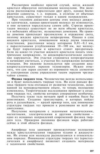 Рассмотрим наиболее простой случай, когда жидкий
кристалл образуется нитевидными молекулами. Эти моле­
кулы расположены параллельно друг другу, однако беспо­
рядочно сдвинуты, т. е. порядок, в отличие от обычных
кристаллов, существует только в одном направлении.
При тепловом движении центры этих молекул движут­
ся хаотически, однако ориентация молекул не изменяется,
и они остаются параллельны самим себе. Строгая ориен­
тация молекул существует не во всем объеме кристалла,
а в небольших областях, называемых доменами. На грани­
це доменов происходит преломление и отражение света,
поэтому жидкие кристаллы непрозрачны. Однако в слое
жидкого кристалла, помещенном между двумя тонкими
пластинами, расстояния между которыми 0,01—0,1 мм,
с параллельными углублениями 10—100 нм, все молеку­
лы будут параллельны и кристалл станет прозрачным.
Если на какие-то участки жидкого кристалла подать элек­
трическое напряжение, то жидкокристаллическое состоя­
ние нарушается. Эти участки становятся непрозрачными
и начинают светиться, а участки без напряжения остаются
темными. Это явление используется при создании жид­
кокристаллических экранов телевизоров. Нужно отме­
тить, что сам экран состоит из огромного числа элементов
и электронная схема управления таким экраном чрезвы­
чайно сложна.
Физика твердого тела. Человечество всегда использова­
ло и будет использовать твердые тела. Но если раньше фи­
зика твердого тела отставала от развития технологии, осно­
ванной на непосредственном опыте, то теперь положение
изменилось. Теоретические исследования приводят к созда­
нию твердых тел, свойства которых совершенно необычны.
Получить такие тела методом проб и ошибок было бы
невозможно. Создание транзисторов, о которых пойдет
речь в дальнейшем, — яркий пример того, как понимание
структуры твердых тел привело к революции во всей ра­
диотехнике.
Получение материалов с заданными механическими,
магнитными, электрическими и другими свойствами —
одно из основных направлений современной физики твер­
дого тела. Примерно половина физиков мира работают
сейчас в этой области физики.
Аморфные тела занимают промежуточное положение
между кристаллическими твердыми телами и жидкостя­
ми. Их атомы или молекулы располагаются в относитель­
ном порядке. Понимание структуры твердых тел (кристал­
лических и аморфных) позволяет создавать материалы
с заданными свойствами.
207
 