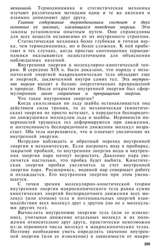 механикой. Термодинамика и статистическая механика
изучают различными методами одни и те же явления и
взаимно дополняют друг друга.
Главное содержание термодинамики состоит в двух
основных ее законах, касающихся поведения энергии. Эти
законы установлены опытным путем. Они справедливы
для всех веществ независимо от их внутреннего строения.
Статистическая механика более глубокая и точная нау­
ка, чем термодинамика, но и более сложная. К ней прибе­
гают в тех случаях, когда простые соотношения термоди­
намики оказываются недостаточными для объяснения
наблюдаемых явлений.
Внутренняя энергия в молекулярно-кинетической тео­
рии. В середине XIX в. было доказано, что наряду с меха­
нической энергией макроскопические тела обладают еще
и энергией, заключенной внутри самих тел. Эта внутрен­
няя энергия входит в баланс энергетических превращений
в природе. После открытия внутренней энергии был сфор­
мулирован закон сохранения и превращения энергии.
Что такое внутренняя энергия?
Когда скользящая по льду шайба останавливается под
действием силы трения, то ее механическая (кинетиче­
ская) энергия не просто исчезает, а передается беспорядоч­
но движущимся молекулам льда и шайбы. Неровности по­
верхностей трущихся тел деформируются при движении,
и интенсивность беспорядочного движения молекул возра­
стает. Оба тела нагреваются, что и означает увеличение их
внутренней энергии.
Нетрудно наблюдать и обратный переход внутренней
энергии в механическую. Если нагревать воду в пробирке,
закрытой пробкой, то внутренняя энергия воды и внутрен­
няя энергия пара начнут возрастать. Давление пара уве­
личится настолько, что пробка будет выбита. Кинетиче­
ская энергия пробки увеличится за счет внутренней
энергии пара. Расширяясь, водяной пар совершает работу
и охлаждается. Его внутренняя энергия при этом умень­
шается.
С точки зрения молекулярно-кинетической теории
внутренняя энергия макроскопического тела равна сумме
кинетических энергий беспорядочного движения всех мо­
лекул (или атомов) тела и потенциальных энергий взаи­
модействия всех молекул друг с другом (но не с молекула­
ми других тел).
Вычислить внутреннюю энергию тела (или ее измене­
ние), учитывая движение отдельных молекул и их поло­
жения относительно друг друга, практически невозможно
из-за огромного числа молекул в макроскопических телах.
Поэтому необходимо уметь определять значение внутрен­
ней энергии (или ее изменение) в зависимости от макро-
209
 