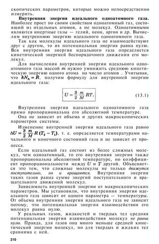 скопических параметров, которые можно непосредственно
измерить.
Внутренняя энергия идеального одноатомного газа.
Наиболее прост по своим свойствам одноатомный газ, состо­
ящий из отдельных атомов, а не молекул. Одноатомными
являются инертные газы — гелий, неон, аргон и др. Вычис­
лим внутреннюю энергию идеального одноатомного газа.
Так как молекулы идеального газа не взаимодействуют
друг с другом, то их потенциальная энергия равна нулю.
Вся внутренняя энергия идеального газа определяется
кинетической энергией беспорядочного движения его мо­
лекул.
Для вычисления внутренней энергии идеального одно­
атомного газа массой нужно умножить среднюю кинети­
ческую энергию одного атома на число атомов . Учитывая,
что , получим формулу для внутренней энергии
идеального газа:
(13.1)
Внутренняя энергия идеального одноатомного газа
прямо пропорциональна его абсолютной температуре.
Она не зависит от объема и других макроскопических
параметров системы.
Изменение внутренней энергии идеального газа равно
, т. е. определяется температурами на­
чального и конечного состояний газа и не зависит от про­
цесса.
Если идеальный газ состоит из более сложных моле­
кул, чем одноатомный, то его внутренняя энергия также
пропорциональна абсолютной температуре, но коэффици­
ент пропорциональности между и другой. Объясняет­
ся это тем, что сложные молекулы не только движутся
поступательно, но и вращаются. Внутренняя энергия
таких газов равна сумме энергий поступательного и вра­
щательного движений молекул.
Зависимость внутренней энергии от макроскопических
параметров. Мы установили, что внутренняя энергия иде­
ального газа зависит от одного параметра — температуры.
От объема внутренняя энергия идеального газа не зависит
потому, что потенциальная энергия взаимодействия его
молекул равна нулю.
У реальных газов, жидкостей и твердых тел средняя
потенциальная энергия взаимодействия молекул не равна
нулю. Правда, для газов она много меньше средней кине­
тической энергии молекул, но для твердых и жидких тел
сравнима с ней.
210
 