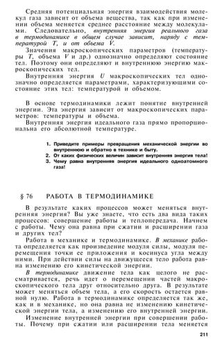 Средняя потенциальная энергия взаимодействия моле­
кул газа зависит от объема вещества, так как при измене­
нии объема меняется среднее расстояние между молекула­
ми. Следовательно, внутренняя энергия реального газа
в термодинамике в общем случае зависит, наряду с тем­
пературой Т, и от объема V.
Значения макроскопических параметров (температу­
ры Т, объема V и др.) однозначно определяют состояние
тел. Поэтому они определяют и внутреннюю энергию мак­
роскопических тел.
Внутренняя энергия U макроскопических тел одно­
значно определяется параметрами, характеризующими со­
стояние этих тел: температурой и объемом.
В основе термодинамики лежит понятие внутренней
энергии. Эта энергия зависит от макроскопических пара­
метров: температуры и объема.
Внутренняя энергия идеального газа прямо пропорцио­
нальна его абсолютной температуре.
1. Приведите примеры превращения механической энергии во
внутреннюю и обратно в технике и быту.
2. От каких физических величин зависит внутренняя энергия тела!
3. Чему равна внутренняя энергия идеального одноатомного
газа!
§ 76 РАБОТА В ТЕРМОДИНАМИКЕ
В результате каких процессов может меняться внут­
ренняя энергия? Вы уже знаете, что есть два вида таких
процессов: совершение работы и теплопередача. Начнем
с работы. Чему она равна при сжатии и расширении газа
и других тел?
Работа в механике и термодинамике. В механике рабо­
та определяется как произведение модуля силы, модуля пе­
ремещения точки ее приложения и косинуса угла между
ними. При действии силы на движущееся тело работа рав­
на изменению его кинетической энергии.
В термодинамике движение тела как целого не рас­
сматривается, речь идет о перемещении частей макро­
скопического тела друг относительно друга. В результате
может меняться объем тела, а его скорость остается рав­
ной нулю. Работа в термодинамике определяется так же,
как и в механике, но она равна не изменению кинетиче­
ской энергии тела, а изменению его внутренней энергии.
Изменение внутренней энергии при совершении рабо­
ты. Почему при сжатии или расширении тела меняется
211
 