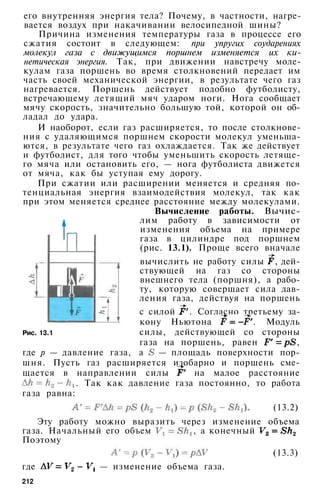 его внутренняя энергия тела? Почему, в частности, нагре­
вается воздух при накачивании велосипедной шины?
Причина изменения температуры газа в процессе его
сжатия состоит в следующем: при упругих соударениях
молекул газа с движущимся поршнем изменяется их ки­
нетическая энергия. Так, при движении навстречу моле­
кулам газа поршень во время столкновений передает им
часть своей механической энергии, в результате чего газ
нагревается. Поршень действует подобно футболисту,
встречающему летящий мяч ударом ноги. Нога сообщает
мячу скорость, значительно большую той, которой он об­
ладал до удара.
И наоборот, если газ расширяется, то после столкнове­
ния с удаляющимся поршнем скорости молекул уменьша­
ются, в результате чего газ охлаждается. Так же действует
и футболист, для того чтобы уменьшить скорость летяще­
го мяча или остановить его, — нога футболиста движется
от мяча, как бы уступая ему дорогу.
При сжатии или расширении меняется и средняя по­
тенциальная энергия взаимодействия молекул, так как
при этом меняется среднее расстояние между молекулами.
Вычисление работы. Вычис­
лим работу в зависимости от
изменения объема на примере
газа в цилиндре под поршнем
(рис. 13.1). Проще всего вначале
вычислить не работу силы , дей­
ствующей на газ со стороны
внешнего тела (поршня), а рабо­
ту, которую совершает сила дав­
ления газа, действуя на поршень
с силой . Согласно третьему за­
кону Ньютона . Модуль
силы, действующей со стороны
газа на поршень, равен ,
где р — давление газа, а — площадь поверхности пор­
шня. Пусть газ расширяется изобарно и поршень сме­
щается в направлении силы на малое расстояние
. Так как давление газа постоянно, то работа
газа равна:
(13.2)
Эту работу можно выразить через изменение объема
газа. Начальный его объем , а конечный
Поэтому
(13.3)
где — изменение объема газа.
Рис. 13.1
212
 