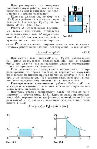 При расширении газ совершает
положительную работу, так как на­
правление силы и направление пере­
мещения поршня совпадают.
Если газ сжимается, то формула
(13.3) для работы газа остается спра­
ведливой. Но теперь , и по­
этому (рис. 13.2).
Работа , совершаемая внешни­
ми телами над газом, отличается
от работы самого газа только зна­
ком: , так как с и л а , дейст­
вующая на газ, направлена против
силы , а перемещение поршня остается тем же самым.
Поэтому работа внешних сил, действующих на газ, равна:
Рис. 13.2
(13.4)
При сжатии газа, когда , работа внеш­
ней силы оказывается положительной. Так и должно
быть: при сжатии газа направления силы и перемещения
точки ее приложения совпадают.
Если давление не поддерживать постоянным, то при
расширении газ теряет энергию и передает ее окружаю­
щим телам: поднимающемуся поршню, воздуху и т. д. Газ
при этом охлаждается. При сжатии газа, наоборот, внеш­
ние тела передают ему энергию и газ нагревается.
Геометрическое истолкование работы. Работе газа
для случая постоянного давления можно дать простое гео­
метрическое истолкование.
Построим график зависимости давления газа от зани­
маемого им объема (рис. 13.3). Здесь площадь прямоуголь­
ника abdc, ограниченная графиком , осью V и от­
резками аb и cd, равными давлению газа, численно равна
работе (13.3):
213
 