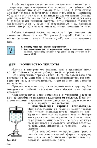 В общем случае давление газа не остается неизменным.
Например, при изотермическом процессе оно убывает об­
ратно пропорционально объему (рис. 13.4). В этом случае
для вычисления работы нужно разделить общее изменение
объема на малые части и вычислить элементарные (малые)
работы, а потом все их сложить. Работа газа по-прежнему
численно равна площади фигуры, ограниченной графиком
зависимости р от V, осью V и отрезками аb и cd, равными
давлениям , в начальном и конечном состояниях газа.
Работа внешней силы, изменяющей при постоянном
давлении объем газа на , равна . Работа газа
(силы давления газа) , где — давление
газа.
1. Почему газы при сжатии нагреваются?
2. Положительную или отрицательную работу совершают внеш­
ние силы при изотермическом процессе, изображенном на ри­
сунке 13.2!
КОЛИЧЕСТВО ТЕПЛОТЫ
Изменить внутреннюю энергию газа в цилиндре мож­
но, не только совершая работу, но и нагревая газ.
Если закрепить поршень (рис. 13.5), то объем газа при
нагревании не меняется и работа не совершается. Но тем­
пература газа, а следовательно, и его внутренняя энергия
возрастают.
Процесс передачи энергии от одного тела к другому без
совершения работы называют теплообменом или тепло­
передачей.
Количественную меру изменения внутренней энергии
при теплообмене называют количеством теплоты. Количе­
ством теплоты называют также энергию, которую тело от­
дает в процессе теплообмена.
Молекулярная картина теплообмена.
При теплообмене на границе между телами
происходит взаимодействие медленно дви­
жущихся молекул холодного тела с быстро
движущимися молекулами горячего тела.
В результате кинетические энергии молекул
выравниваются и скорости молекул холодно­
го тела увеличиваются, а горячего — умень­
шаются.
При теплообмене не происходит превра­
щения энергии из одной формы в другую,
часть внутренней энергии горячего тела пе­
редается холодному телу.
214
 