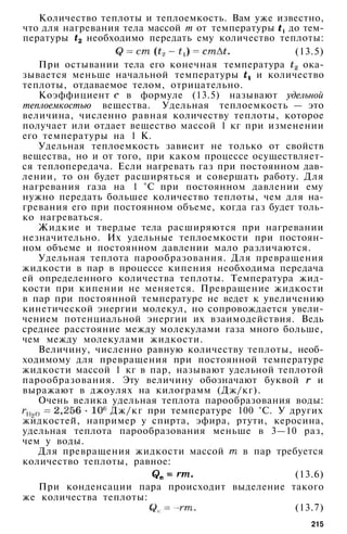 Количество теплоты и теплоемкость. Вам уже известно,
что для нагревания тела массой т от температуры до тем­
пературы необходимо передать ему количество теплоты:
(13.5)
При остывании тела его конечная температура ока­
зывается меньше начальной температуры и количество
теплоты, отдаваемое телом, отрицательно.
Коэффициент в формуле (13.5) называют удельной
теплоемкостью вещества. Удельная теплоемкость — это
величина, численно равная количеству теплоты, которое
получает или отдает вещество массой 1 кг при изменении
его температуры на 1 К.
Удельная теплоемкость зависит не только от свойств
вещества, но и от того, при каком процессе осуществляет­
ся теплопередача. Если нагревать газ при постоянном дав­
лении, то он будет расширяться и совершать работу. Для
нагревания газа на 1 °С при постоянном давлении ему
нужно передать большее количество теплоты, чем для на­
гревания его при постоянном объеме, когда газ будет толь­
ко нагреваться.
Жидкие и твердые тела расширяются при нагревании
незначительно. Их удельные теплоемкости при постоян­
ном объеме и постоянном давлении мало различаются.
Удельная теплота парообразования. Для превращения
жидкости в пар в процессе кипения необходима передача
ей определенного количества теплоты. Температура жид­
кости при кипении не меняется. Превращение жидкости
в пар при постоянной температуре не ведет к увеличению
кинетической энергии молекул, но сопровождается увели­
чением потенциальной энергии их взаимодействия. Ведь
среднее расстояние между молекулами газа много больше,
чем между молекулами жидкости.
Величину, численно равную количеству теплоты, необ­
ходимому для превращения при постоянной температуре
жидкости массой 1 кг в пар, называют удельной теплотой
парообразования. Эту величину обозначают буквой и
выражают в джоулях на килограмм (Дж/кг).
Очень велика удельная теплота парообразования воды:
Дж/кг при температуре 100 °С. У других
жидкостей, например у спирта, эфира, ртути, керосина,
удельная теплота парообразования меньше в 3—10 раз,
чем у воды.
Для превращения жидкости массой в пар требуется
количество теплоты, равное:
(13.6)
При конденсации пара происходит выделение такого
же количества теплоты:
(13.7)
215
 