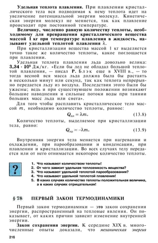 Удельная теплота плавления. При плавлении кристал­
лического тела вся подводимая к нему теплота идет на
увеличение потенциальной энергии молекул. Кинетиче­
ская энергия молекул не меняется, так как плавление
происходит при постоянной температуре.
Величину, численно равную количеству теплоты, необ­
ходимому для превращения кристаллического вещества
массой 1 кг при температуре плавления в жидкость, на­
зывают удельной теплотой плавления .
При кристаллизации вещества массой 1 кг выделяется
точно такое же количество теплоты, какое поглощается
при плавлении.
Удельная теплота плавления льда довольно велика:
Дж/кг. «Если бы лед не обладал большой тепло­
той плавления, — писал Р. Б л э к еще в XVIII в., — то
тогда весной вся масса льда должна была бы растаять
в несколько минут или секунд, так как теплота непрерыв­
но передается льду из воздуха. Последствия этого были бы
ужасны; ведь и при существующем положении возникают
большие наводнения и сильные потоки воды при таянии
больших масс льда или снега».
Для того чтобы расплавить кристаллическое тело мас­
сой , необходимо количество теплоты, равное:
(13.8)
Количество теплоты, выделяемое при кристаллизации
тела, равно:
(13.9)
Внутренняя энергия тела меняется при нагревании и
охлаждении, при парообразовании и конденсации, при
плавлении и кристаллизации. Во всех случаях телу переда­
ется или от него отнимается некоторое количество теплоты.
1. Что называют количеством теплоты!
2. От чего зависит удельная теплоемкость вещества?
3. Что называют удельной теплотой парообразования?
4. Что называют удельной теплотой плавления!
5. В каких случаях количество теплоты положительная величина,
а в каких случаях отрицательная!
ПЕРВЫЙ ЗАКОН ТЕРМОДИНАМИКИ
Первый закон термодинамики — это закон сохранения
энергии, распространенный на тепловые явления. Он по­
казывает, от каких причин зависит изменение внутренней
энергии.
Закон сохранения энергии. К середине XIX в. много­
численные опыты доказали, что механическая энергия
216
 