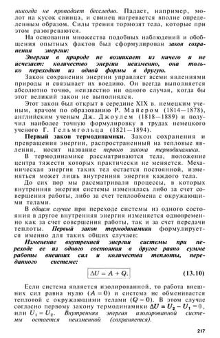 никогда не пропадает бесследно. Падает, например, мо­
лот на кусок свинца, и свинец нагревается вполне опреде­
ленным образом. Силы трения тормозят тела, которые при
этом разогреваются.
На основании множества подобных наблюдений и обоб­
щения опытных фактов был сформулирован закон сохра­
нения энергии:
Энергия в природе не возникает из ничего и не
исчезает: количество энергии неизменно, она толь­
ко переходит из одной формы в другую.
Закон сохранения энергии управляет всеми явлениями
природы и связывает их воедино. Он всегда выполняется
абсолютно точно, неизвестно ни одного случая, когда бы
этот великий закон не выполнялся.
Этот закон был открыт в середине XIX в. немецким уче­
ным, врачом по образованию Р. М а й е р о м (1814—1878),
английским ученым Дж. Д ж о у л е м (1818—1889) и полу­
чил наиболее точную формулировку в трудах немецкого
ученого Г. Г е л ь м г о л ь ц а (1821—1894).
Первый закон термодинамики. Закон сохранения и
превращения энергии, распространенный на тепловые яв­
ления, носит название первого закона термодинамики.
В термодинамике рассматриваются тела, положение
центра тяжести которых практически не меняется. Меха­
ническая энергия таких тел остается постоянной, изме­
няться может лишь внутренняя энергия каждого тела.
До сих пор мы рассматривали процессы, в которых
внутренняя энергия системы изменялась либо за счет со­
вершения работы, либо за счет теплообмена с окружающи­
ми телами.
В общем случае при переходе системы из одного состо­
яния в другое внутренняя энергия изменяется одновремен­
но как за счет совершения работы, так и за счет передачи
теплоты. Первый закон термодинамики формулирует­
ся именно для таких общих случаев:
Изменение внутренней энергии системы при пе­
реходе ее из одного состояния в другое равно сумме
работы внешних сил и количества теплоты, пере­
данного системе:
(13.10)
Если система является изолированной, то работа внеш­
них сил равна нулю ( ) и система не обменивается
теплотой с окружающими телами ( ). В этом случае
согласно первому закону термодинамики = 0 ,
или . Внутренняя энергия изолированной систе­
мы остается неизменной (сохраняется).
217
 