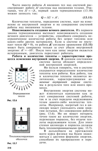 Часто вместо работы внешних тел над системой рас­
сматривают работу системы над внешними телами. Учи­
тывая, что , первый закон термодинамики (13.10)
можно записать так:
(13.11)
Количество теплоты, переданное системе, идет на изме­
нение ее внутренней энергии и на совершение системой
работы над внешними телами.
Невозможность создания вечного двигателя. Из первого
закона термодинамики вытекает невозможность создания
вечного двигателя — устройства, способного совершать не­
ограниченное количество работы без затрат топлива или
каких-либо других материалов. Если к системе не посту­
пает тепло ( = 0), то работа согласно уравнению (13.11)
может быть совершена только за счет убыли внутренней
энергии: . После того как запас энергии окажется
исчерпанным, двигатель перестанет работать.
Работа и количество теплоты — характеристики про­
цесса изменения внутренней энергии. В данном состоянии
система всегда обладает определен­
ной внутренней энергией.
Но нельзя говорить, что в системе
содержится определенное количество
теплоты или работы. Как работа, так
и количество теплоты являются ве­
личинами, характеризующими из­
менение внутренней энергии систе­
мы в результате того или иного про­
цесса.
Внутренняя энергия системы мо­
жет измениться одинаково как за
счет совершения системой работы,
так и за счет передачи окружающим
телам какого-либо количества теп­
лоты. Например, нагретый газ в ци­
линдре может уменьшить свою энер­
гию остывая, без совершения работы
(рис. 13.6). Но он может потерять
точно такое же количество энергии,
перемещая поршень, без отдачи теп­
лоты окружающим телам. Для этого
стенки цилиндра и поршень должны
быть теплонепроницаемыми (рис. 13.7).
В дальнейшем на протяжении
всего курса физики мы будем знако­
миться с другими формами энергии,
способами их превращения и пере­
дачи.
218
 