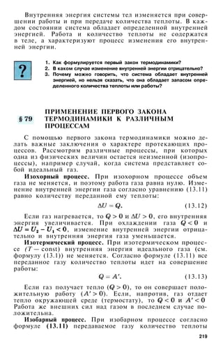 Внутренняя энергия системы тел изменяется при совер­
шении работы и при передаче количества теплоты. В каж­
дом состоянии система обладает определенной внутренней
энергией. Работа и количество теплоты не содержатся
в теле, а характеризуют процесс изменения его внутрен­
ней энергии.
1. Как формулируется первый закон термодинамики?
2. В каком случае изменение внутренней энергии отрицательно?
3. Почему можно говорить, что система обладает внутренней
энергией, но нельзя сказать, что она обладает запасом опре­
деленного количества теплоты или работы?
ПРИМЕНЕНИЕ ПЕРВОГО ЗАКОНА
ТЕРМОДИНАМИКИ К РАЗЛИЧНЫМ
ПРОЦЕССАМ
С помощью первого закона термодинамики можно де­
лать важные заключения о характере протекающих про­
цессов. Рассмотрим различные процессы, при которых
одна из физических величин остается неизменной (изопро-
цессы), например случай, когда система представляет со­
бой идеальный газ.
Изохорный процесс. При изохорном процессе объем
газа не меняется, и поэтому работа газа равна нулю. Изме­
нение внутренней энергии газа согласно уравнению (13.11)
равно количеству переданной ему теплоты:
(13.12)
Если газ нагревается, то , его внутренняя
энергия увеличивается. При охлаждении газа и
, изменение внутренней энергии отрица­
тельно и внутренняя энергия газа уменьшается.
Изотермический процесс. При изотермическом процес­
се (Т — const) внутренняя энергия идеального газа (см.
формулу (13.1)) не меняется. Согласно формуле (13.11) все
переданное газу количество теплоты идет на совершение
работы:
(13.13)
Если газ получает тепло ( ), то он совершает поло­
жительную работу ( ). Если, напротив, газ отдает
тепло окружающей среде (термостату), то
Работа же внешних сил над газом в последнем случае по­
ложительна.
Изобарный процесс. При изобарном процессе согласно
формуле (13.11) передаваемое газу количество теплоты
219
 