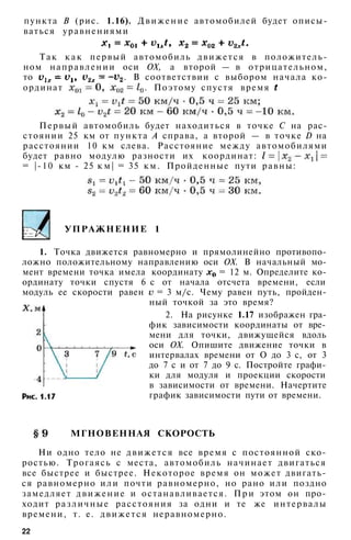 УПРАЖНЕНИЕ 1
1. Точка движется равномерно и прямолинейно противопо­
ложно положительному направлению оси ОХ. В начальный мо­
мент времени точка имела координату = 12 м. Определите ко­
ординату точки спустя 6 с от начала отсчета времени, если
модуль ее скорости равен = 3 м/с. Чему равен путь, пройден­
ный точкой за это время?
2. На рисунке 1.17 изображен гра­
фик зависимости координаты от вре­
мени для точки, движущейся вдоль
оси ОХ. Опишите движение точки в
интервалах времени от О до 3 с, от 3
до 7 с и от 7 до 9 с. Постройте графи­
ки для модуля и проекции скорости
в зависимости от времени. Начертите
график зависимости пути от времени.
МГНОВЕННАЯ СКОРОСТЬ
Ни одно тело не движется все время с постоянной ско­
ростью. Трогаясь с места, автомобиль начинает двигаться
все быстрее и быстрее. Некоторое время он может двигать­
ся равномерно или почти равномерно, но рано или поздно
замедляет движение и останавливается. П р и этом он про­
ходит различные расстояния за одни и те же интервалы
времени, т. е. движется неравномерно.
22
пункта В (рис. 1.16). Движение автомобилей будет описы­
ваться уравнениями
Так к а к первый автомобиль движется в положитель­
ном направлении оси ОХ, а второй — в отрицательном,
то . В соответствии с выбором начала ко­
ординат . Поэтому спустя время
Первый автомобиль будет находиться в точке С на рас­
стоянии 25 км от пункта А справа, а второй — в точке D на
расстоянии 10 км слева. Расстояние между автомобилями
будет равно модулю разности их координат:
= |-10 км - 25 к м | = 35 км. Пройденные пути равны:
 