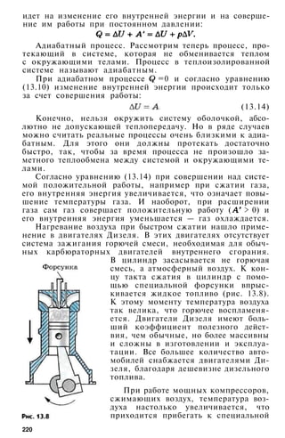 идет на изменение его внутренней энергии и на соверше­
ние им работы при постоянном давлении:
Адиабатный процесс. Рассмотрим теперь процесс, про­
текающий в системе, которая не обменивается теплом
с окружающими телами. Процесс в теплоизолированной
системе называют адиабатным.
При адиабатном процессе =0 и согласно уравнению
(13.10) изменение внутренней энергии происходит только
за счет совершения работы:
(13.14)
Конечно, нельзя окружить систему оболочкой, абсо­
лютно не допускающей теплопередачу. Но в ряде случаев
можно считать реальные процессы очень близкими к адиа­
батным. Для этого они должны протекать достаточно
быстро, так, чтобы за время процесса не произошло за­
метного теплообмена между системой и окружающими те­
лами.
Согласно уравнению (13.14) при совершении над систе­
мой положительной работы, например при сжатии газа,
его внутренняя энергия увеличивается, что означает повы­
шение температуры газа. И наоборот, при расширении
газа сам газ совершает положительную работу ( > 0) и
его внутренняя энергия уменьшается — газ охлаждается.
Нагревание воздуха при быстром сжатии нашло приме­
нение в двигателях Дизеля. В этих двигателях отсутствует
система зажигания горючей смеси, необходимая для обыч­
ных карбюраторных двигателей внутреннего сгорания.
В цилиндр засасывается не горючая
смесь, а атмосферный воздух. К кон­
цу такта сжатия в цилиндр с помо­
щью специальной форсунки впрыс­
кивается жидкое топливо (рис. 13.8).
К этому моменту температура воздуха
так велика, что горючее воспламеня­
ется. Двигатели Дизеля имеют боль­
ший коэффициент полезного дейст­
вия, чем обычные, но более массивны
и сложны в изготовлении и эксплуа­
тации. Все большее количество авто­
мобилей снабжается двигателями Ди­
зеля, благодаря дешевизне дизельного
топлива.
При работе мощных компрессоров,
сжимающих воздух, температура воз­
духа настолько увеличивается, что
приходится прибегать к специальной
220
 
