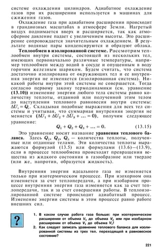 системе охлаждения цилиндров. Адиабатное охлаждение
газов при их расширении используется в машинах для
сжижения газов.
Охлаждение газа при адиабатном расширении происходит
в грандиозных масштабах в атмосфере Земли. Нагретый
воздух поднимается вверх и расширяется, так как атмо­
сферное давление падает с увеличением высоты. Это расши­
рение сопровождается значительным охлаждением. В резу­
льтате водяные пары конденсируются и образуют облака.
Теплообмен в изолированной системе. Рассмотрим теп­
лообмен внутри системы, состоящей из нескольких тел,
имеющих первоначально различные температуры, напри­
мер теплообмен между водой в сосуде и опущенным в воду
горячим железным шариком. Будем считать, что система
достаточно изолирована от окружающих тел и ее внутрен­
няя энергия не изменяется (изолированная система). Ни­
какой работы внутри этой системы не совершается. Тогда
согласно первому закону термодинамики (см. уравнение
(13.10)) изменение энергии любого тела системы равно ко­
личеству теплоты, отданной или полученной этим телом
до наступления теплового равновесия внутри системы:
. Складывая подобные выражения для всех тел си­
стемы и учитывая, что суммарная внутренняя энергия не
меняется , получим следующее
уравнение:
(13.15)
Это уравнение носит название уравнения теплового ба­
ланса. Здесь — количества теплоты, получен­
ные или отданные телами. Эти количества теплоты выра­
жаются формулой (13.5) или формулами (13.6)—(13.9),
если в процессе теплообмена происходят превращения ве­
щества из жидкого состояния в газообразное или твердое
(или же, напротив, образуется жидкость).
Внутренняя энергия идеального газа не изменяется
только при изотермическом процессе. При изохорном она
изменяется за счет теплопередачи, а при изобарном про­
цессе внутренняя энергия газа изменяется как за счет теп­
лопередачи, так и за счет совершения работы. В теплоизо­
лированной системе происходит адиабатный процесс.
Изменение энергии системы в этом процессе равно работе
внешних сил.
1. В каком случае работа газа больше: при изотермическом
расширении от объема до объема или при изобарном
расширении от объема до объема
2. Как следует записать уравнение теплового баланса для изоли­
рованной системы из трех тел. переходящей в равновесное
состояние?
221
 