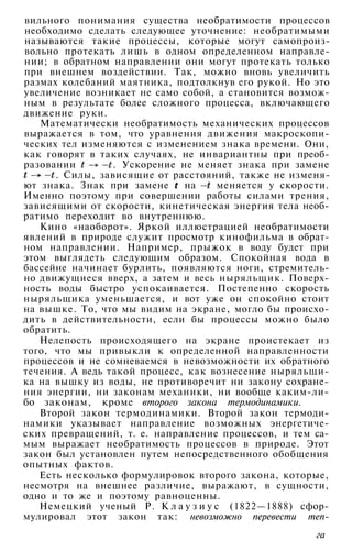 вильного понимания существа необратимости процессов
необходимо сделать следующее уточнение: необратимыми
называются такие процессы, которые могут самопроиз­
вольно протекать лишь в одном определенном направле­
нии; в обратном направлении они могут протекать только
при внешнем воздействии. Так, можно вновь увеличить
размах колебаний маятника, подтолкнув его рукой. Но это
увеличение возникает не само собой, а становится возмож­
ным в результате более сложного процесса, включающего
движение руки.
Математически необратимость механических процессов
выражается в том, что уравнения движения макроскопи­
ческих тел изменяются с изменением знака времени. Они,
как говорят в таких случаях, не инвариантны при преоб­
разовании . Ускорение не меняет знака при замене
. Силы, зависящие от расстояний, также не изменя­
ют знака. Знак при замене на меняется у скорости.
Именно поэтому при совершении работы силами трения,
зависящими от скорости, кинетическая энергия тела необ­
ратимо переходит во внутреннюю.
Кино «наоборот». Яркой иллюстрацией необратимости
явлений в природе служит просмотр кинофильма в обрат­
ном направлении. Например, прыжок в воду будет при
этом выглядеть следующим образом. Спокойная вода в
бассейне начинает бурлить, появляются ноги, стремитель­
но движущиеся вверх, а затем и весь ныряльщик. Поверх­
ность воды быстро успокаивается. Постепенно скорость
ныряльщика уменьшается, и вот уже он спокойно стоит
на вышке. То, что мы видим на экране, могло бы происхо­
дить в действительности, если бы процессы можно было
обратить.
Нелепость происходящего на экране проистекает из
того, что мы привыкли к определенной направленности
процессов и не сомневаемся в невозможности их обратного
течения. А ведь такой процесс, как вознесение ныряльщи­
ка на вышку из воды, не противоречит ни закону сохране­
ния энергии, ни законам механики, ни вообще каким-ли­
бо законам, кроме второго закона термодинамики.
Второй закон термодинамики. Второй закон термоди­
намики указывает направление возможных энергетиче­
ских превращений, т. е. направление процессов, и тем са­
мым выражает необратимость процессов в природе. Этот
закон был установлен путем непосредственного обобщения
опытных фактов.
Есть несколько формулировок второго закона, которые,
несмотря на внешнее различие, выражают, в сущности,
одно и то же и поэтому равноценны.
Немецкий ученый Р. К л а у з и у с (1822—1888) сфор­
мулировал этот закон так: невозможно перевести теп-
га
 