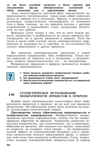 ло от более холодной системы к более горячей при
отсутствии других одновременных изменений в
обеих системах или в окружающих телах.
Здесь констатируется опытный факт определенной на­
правленности теплопередачи: тепло само собой переходит
всегда от горячих тел к холодным. Правда, в холодильных
установках осуществляется теплопередача от холодного
тела к более теплому, но эта передача связана с другими
изменениями в окружающих телах: охлаждение достига­
ется за счет работы.
Важность этого закона в том, что из него можно вы­
вести заключение о необратимости не только процесса теп­
лопередачи, но и других процессов в природе. Если бы
тепло в каких-либо случаях могло самопроизвольно пере­
даваться от холодных тел к горячим, то это позволило бы
сделать обратимыми и другие процессы.
Все процессы самопроизвольно протекают в одном
определенном направлении. Они необратимы. Тепло все­
гда переходит от горячего тела к холодному, а механиче­
ская энергия макроскопических тел — во внутреннюю.
Направление процессов в природе указывается вторым
законом термодинамики.
1. Какие процессы называются необратимыми? Назовите наибо­
лее типичные необратимые процессы.
2. Как формулируется второй закон термодинамики?
3. Если бы реки потекли вспять, означало бы это, что нарушается
закон сохранения энергии?
СТАТИСТИЧЕСКОЕ ИСТОЛКОВАНИЕ
НЕОБРАТИМОСТИ ПРОЦЕССОВ В ПРИРОДЕ
Второй закон термодинамики констатирует факт необ­
ратимости процессов в природе, но не дает ему никакого
объяснения. Это объяснение может быть получено на осно­
ве молекулярно-кинетической теории.
Противоречие между обратимостью микропроцессов и
необратимостью макропроцессов. Необратимость макро­
процессов выглядит парадоксально, потому что все микро­
процессы обратимы во времени. Уравнения движения от­
дельных микрочастиц, как классические, так и квантовые,
обратимы во времени, ибо никаких сил трения, зависящих
от скорости, не содержат. Сила трения — это макроскопи­
ческий эффект от взаимодействия большого тела с огром­
ным количеством молекул окружающей среды, и появле­
ние этой силы само нуждается в объяснении. Силы, посред­
ством которых взаимодействуют микрочастицы (в первую
224
 
