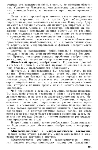 очередь это электромагнитные силы), во времени обрати­
мы. Уравнения Максвелла, описывающие электромагнит­
ные взаимодействия, не меняются при замене времени
на
Если взять простейшую модель газа — совокупность
упругих шариков, то газ в целом будет обнаруживать
определенную направленность поведения. Например, буду­
чи сжат в половине сосуда, он начнет расширяться и зай­
мет весь сосуд. Снова он не сожмется. Уравнения же дви­
жения каждой молекулы-шарика обратимы во времени,
так как содержат только силы, зависящие от расстояний
и проявляющиеся при столкновении молекул.
Таким образом, задача состоит не только в объяснении
происхождения необратимости, но и в согласовании фак­
та обратимости микропроцессов с фактом необратимости
макропроцессов.
Заслуга в нахождении принципиально правильного
подхода к решению этой проблемы принадлежит Больцма-
ну. Правда, некоторые аспекты проблемы необратимости
до сих пор не получили исчерпывающего решения.
Житейский пример необратимости. Приведем простой
житейский пример, имеющий прямое отношение к реше­
нию проблемы необратимости Больцманом.
Допустим, с понедельника вы решили начать новую
жизнь. Непременным условием этого обычно является
идеальный или близкий к идеальному порядок на пись­
менном столе. Вы расставляете все предметы и книги на
строго определенные места, и у вас на столе царит состоя­
ние, которое с полным правом можно назвать состоянием
«порядок».
Что произойдет с течением времени, хорошо известно.
Вы забываете ставить предметы и книги на строго опреде­
ленные места, и на столе воцаряется состояние хаоса. Не­
трудно понять, с чем это связано. Состоянию «порядок»
отвечает только одно определенное расположение пред­
метов, а состоянию «хаос» — несравнимо большее число.
И как только предметы начинают занимать произвольные
положения, не контролируемые вашей волей, на столе
само собой возникает более вероятное состояние хаоса, ре­
ализуемое гораздо большим числом вариантов распределе­
ния предметов на столе.
В принципе именно такие соображения были высказа­
ны Больцманом для объяснения необратимости макропро­
цессов.
Микроскопическое и макроскопическое состояния.
Прежде всего нужно различать макроскопическое и мик­
роскопическое состояния системы.
Макроскопическое состояние характеризуется немно­
гим числом термодинамических параметров (давлением,
225
 