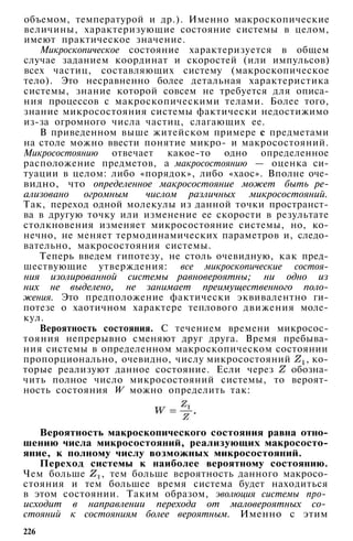 объемом, температурой и др.). Именно макроскопические
величины, характеризующие состояние системы в целом,
имеют практическое значение.
Микроскопическое состояние характеризуется в общем
случае заданием координат и скоростей (или импульсов)
всех частиц, составляющих систему (макроскопическое
тело). Это несравненно более детальная характеристика
системы, знание которой совсем не требуется для описа­
ния процессов с макроскопическими телами. Более того,
знание микросостояния системы фактически недостижимо
из-за огромного числа частиц, слагающих ее.
В приведенном выше житейском примере с предметами
на столе можно ввести понятие микро- и макросостояний.
Микросостоянию отвечает какое-то одно определенное
расположение предметов, а макросостоянию — оценка си­
туации в целом: либо «порядок», либо «хаос». Вполне оче­
видно, что определенное макросостояние может быть ре­
ализовано огромным числом различных микросостояний.
Так, переход одной молекулы из данной точки пространст­
ва в другую точку или изменение ее скорости в результате
столкновения изменяет микросостояние системы, но, ко­
нечно, не меняет термодинамических параметров и, следо­
вательно, макросостояния системы.
Теперь введем гипотезу, не столь очевидную, как пред­
шествующие утверждения: все микроскопические состоя­
ния изолированной системы равновероятны; ни одно из
них не выделено, не занимает преимущественного поло­
жения. Это предположение фактически эквивалентно ги­
потезе о хаотичном характере теплового движения моле­
кул.
Вероятность состояния. С течением времени микросос­
тояния непрерывно сменяют друг друга. Время пребыва­
ния системы в определенном макроскопическом состоянии
пропорционально, очевидно, числу микросостояний , ко­
торые реализуют данное состояние. Если через обозна­
чить полное число микросостояний системы, то вероят­
ность состояния W можно определить так:
Вероятность макроскопического состояния равна отно­
шению числа микросостояний, реализующих макрососто­
яние, к полному числу возможных микросостояний.
Переход системы к наиболее вероятному состоянию.
Чем больше , тем больше вероятность данного макросо­
стояния и тем большее время система будет находиться
в этом состоянии. Таким образом, эволюция системы про-
исходит в направлении перехода от маловероятных со-
стояний к состояниям более вероятным. Именно с этим
226
 