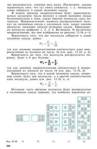 нет расширяться, занимая весь сосуд. Посмотрим, какова
вероятность того, что газ опять сожмется, т. е. молекулы
снова соберутся в одной половине сосуда.
В нашем примере макросостояние будет характеризо­
ваться указанием числа молекул в одной половине сосуда
безотносительно к тому, какие именно молекулы здесь на­
ходятся. Микросостояния задаются распределением моле­
кул по половинам сосуда с указанием того, какие именно
молекулы занимают данную половину сосуда. Пронумеру­
ем молекулы цифрами 1, 2, 3, 4. Возможны 16 различных
микросостояний, все они изображены на рисунке 13.10, а—д.
Вероятность того, что все молекулы соберутся в левой
половине сосуда, равна:
так как данному макросостоянию соответствует одно мик­
росостояние из полного их числа 16 (см. рис. 13.10, а, б).
Вероятность же того, что молекулы распределятся по­
ровну, будет в 6 раз больше:
так как данному макросостоянию соответствует 6 микро­
состояний из полного их числа 16 (см. рис. 13.10, д).
Вероятность того, что в одной половине сосуда, напри­
мер левой, будет три молекулы, а в другой соответственно
одна молекула, равна (см. рис. 13.10, в, г):
Б льшую часть времени молекулы будут распределены
в половинках сосуда поровну: это наиболее вероятное со-
228
 