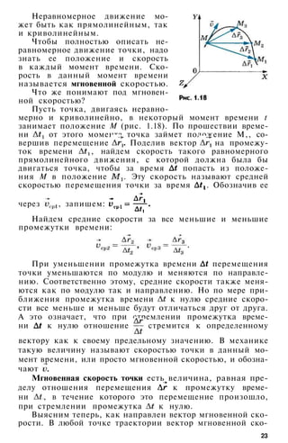 Неравномерное движение мо­
жет быть как прямолинейным, так
и криволинейным.
Чтобы полностью описать не­
равномерное движение точки, надо
знать ее положение и скорость
в каждый момент времени. Ско­
рость в данный момент времени
называется мгновенной скоростью.
Что же понимают под мгновен­
ной скоростью?
Пусть точка, двигаясь неравно­
мерно и криволинейно, в некоторый момент времени t
занимает положение М (рис. 1.18). По прошествии време­
ни от этого момента точка займет положение М,, со­
вершив перемещение Поделив вектор на промежу­
ток времени , найдем скорость такого равномерного
прямолинейного движения, с которой должна была бы
двигаться точка, чтобы за время попасть из положе­
ния М в положение . Эту скорость называют средней
скоростью перемещения точки за время . Обозначив ее
через , запишем:
Найдем средние скорости за все меньшие и меньшие
промежутки времени:
При уменьшении промежутка времени перемещения
точки уменьшаются по модулю и меняются по направле­
нию. Соответственно этому, средние скорости также меня­
ются как по модулю так и направлению. Но по мере при­
ближения промежутка времени к нулю средние скоро­
сти все меньше и меньше будут отличаться друг от друга.
А это означает, что при стремлении промежутка време­
ни к нулю отношение стремится к определенному
вектору как к своему предельному значению. В механике
такую величину называют скоростью точки в данный мо­
мент времени, или просто мгновенной скоростью, и обозна­
чают .
Мгновенная скорость точки есть величина, равная пре­
делу отношения перемещения к промежутку време­
ни , в течение которого это перемещение произошло,
при стремлении промежутка к нулю.
Выясним теперь, как направлен вектор мгновенной ско­
рости. В любой точке траектории вектор мгновенной ско-
23
 